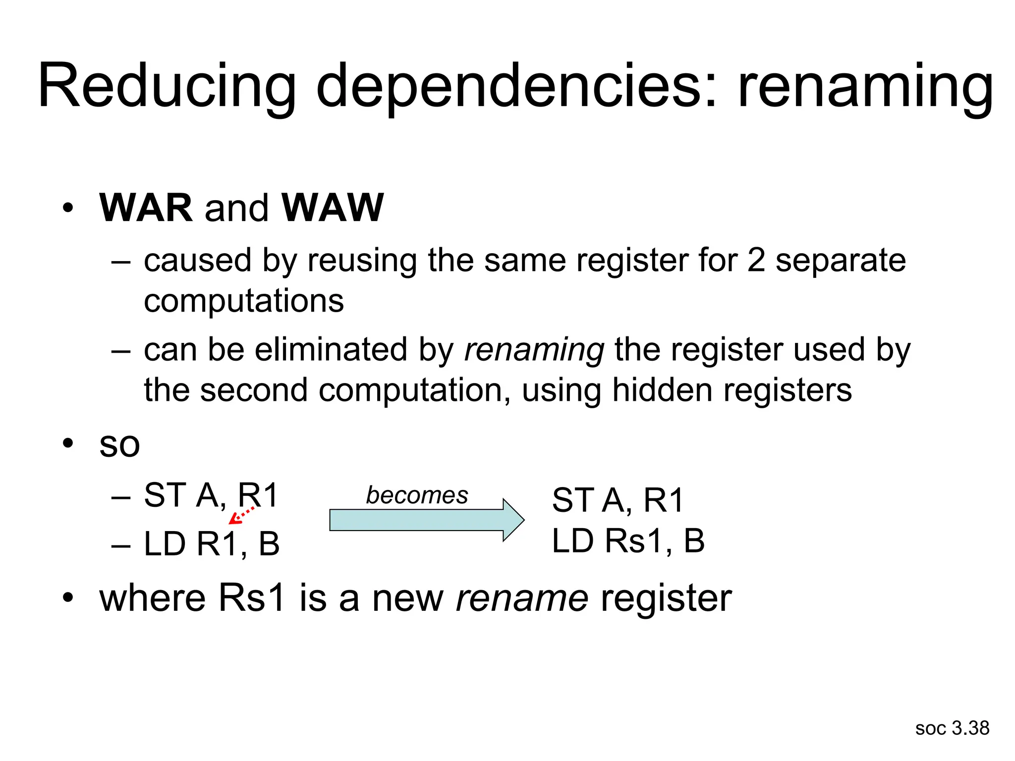 soc 3.38
Reducing dependencies: renaming
• WAR and WAW
– caused by reusing the same register for 2 separate
computations
– can be eliminated by renaming the register used by
the second computation, using hidden registers
• so
– ST A, R1
– LD R1, B
• where Rs1 is a new rename register
ST A, R1
LD Rs1, B
becomes
 
