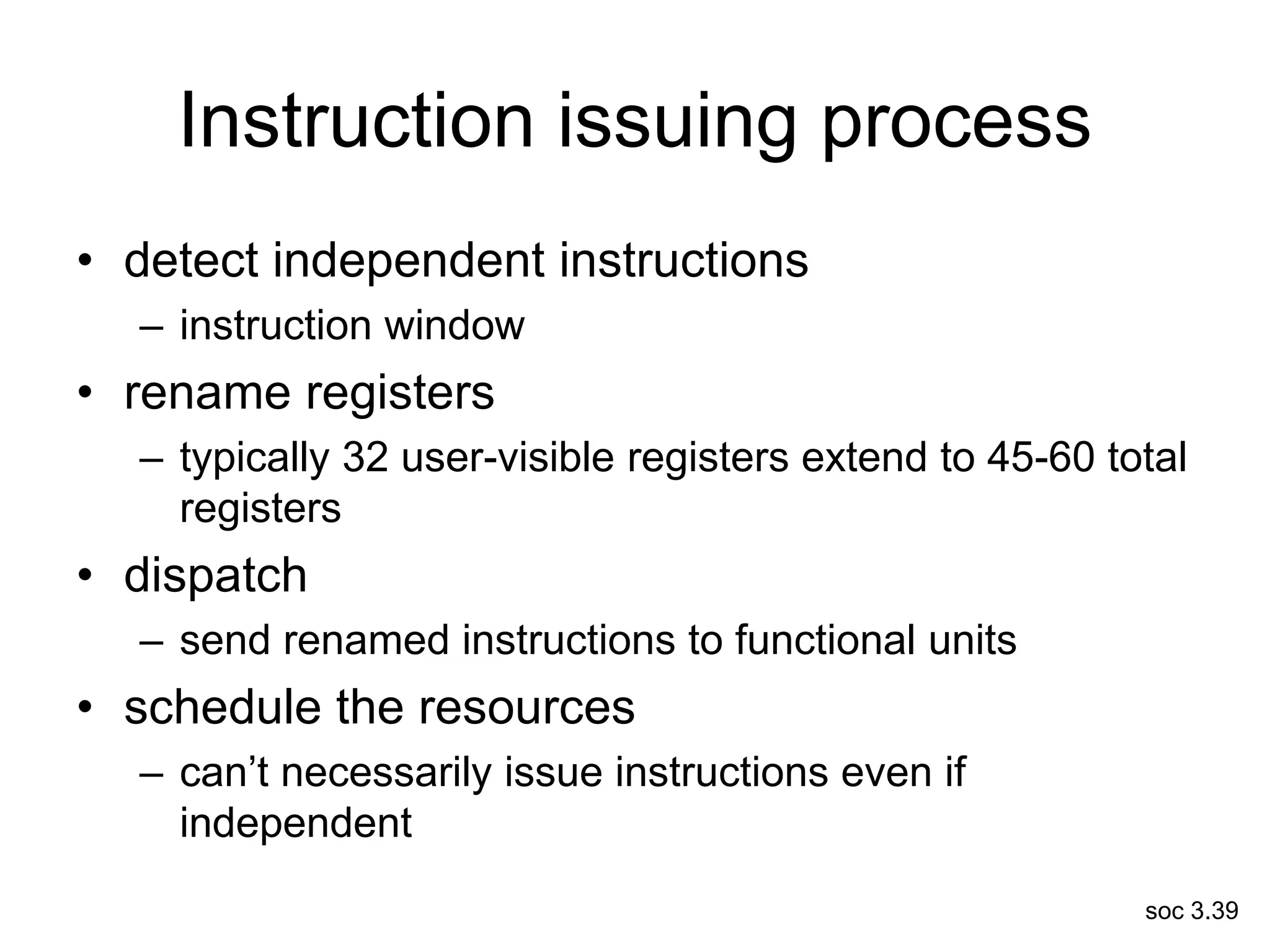 soc 3.39
Instruction issuing process
• detect independent instructions
– instruction window
• rename registers
– typically 32 user-visible registers extend to 45-60 total
registers
• dispatch
– send renamed instructions to functional units
• schedule the resources
– can’t necessarily issue instructions even if
independent
 