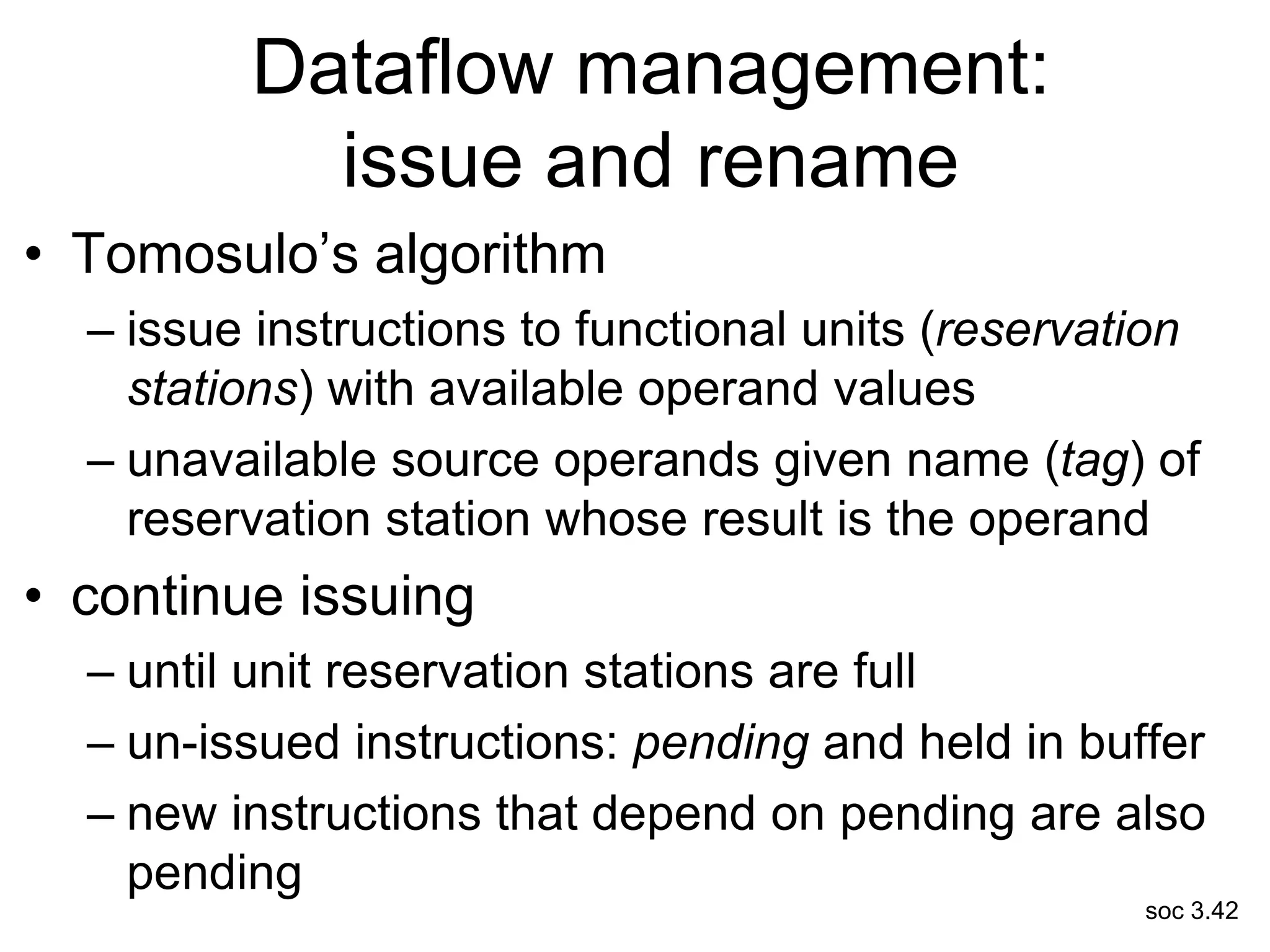 soc 3.42
Dataflow management:
issue and rename
• Tomosulo’s algorithm
– issue instructions to functional units (reservation
stations) with available operand values
– unavailable source operands given name (tag) of
reservation station whose result is the operand
• continue issuing
– until unit reservation stations are full
– un-issued instructions: pending and held in buffer
– new instructions that depend on pending are also
pending
 