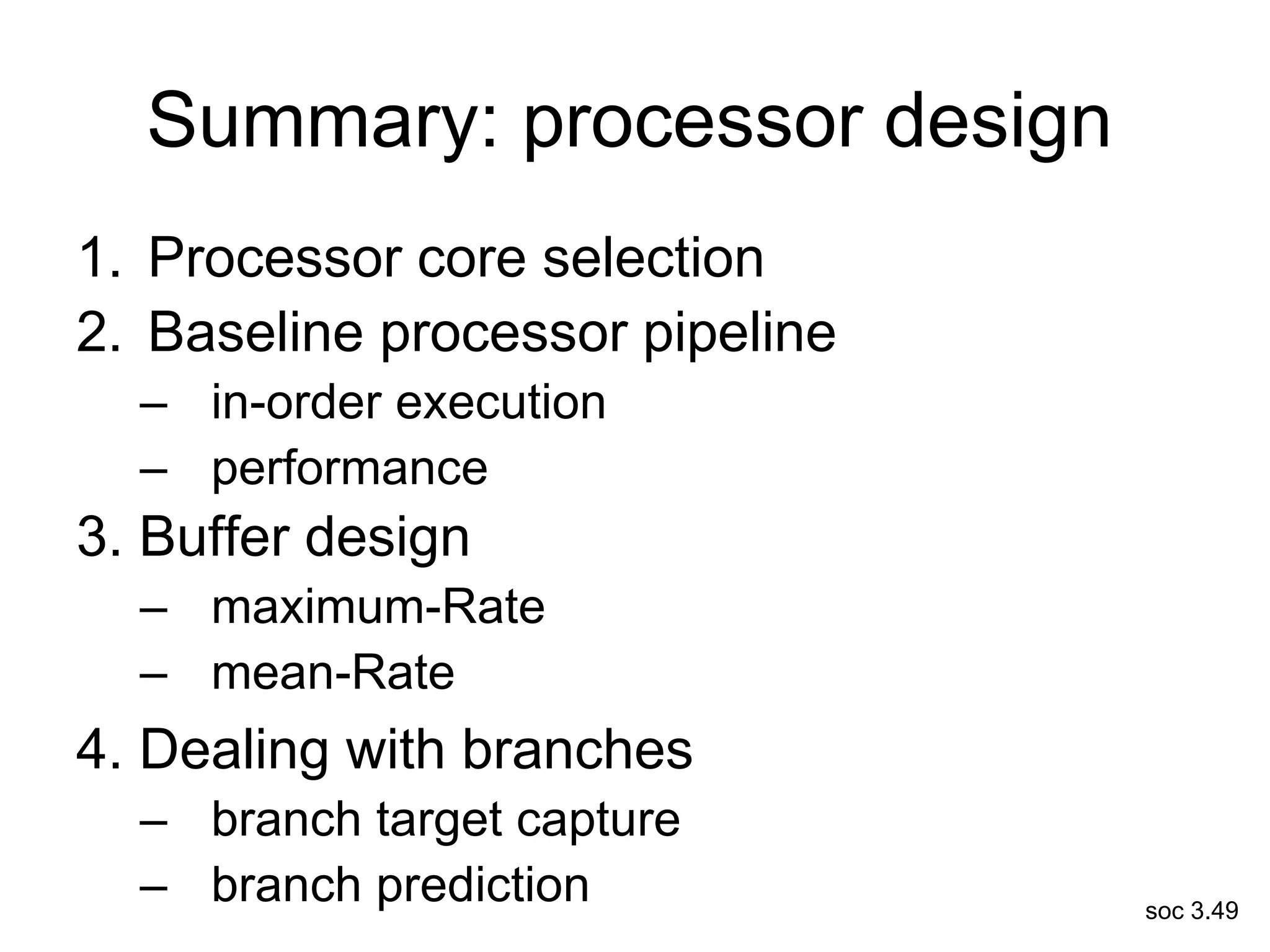 soc 3.49
Summary: processor design
1. Processor core selection
2. Baseline processor pipeline
– in-order execution
– performance
3. Buffer design
– maximum-Rate
– mean-Rate
4. Dealing with branches
– branch target capture
– branch prediction
 