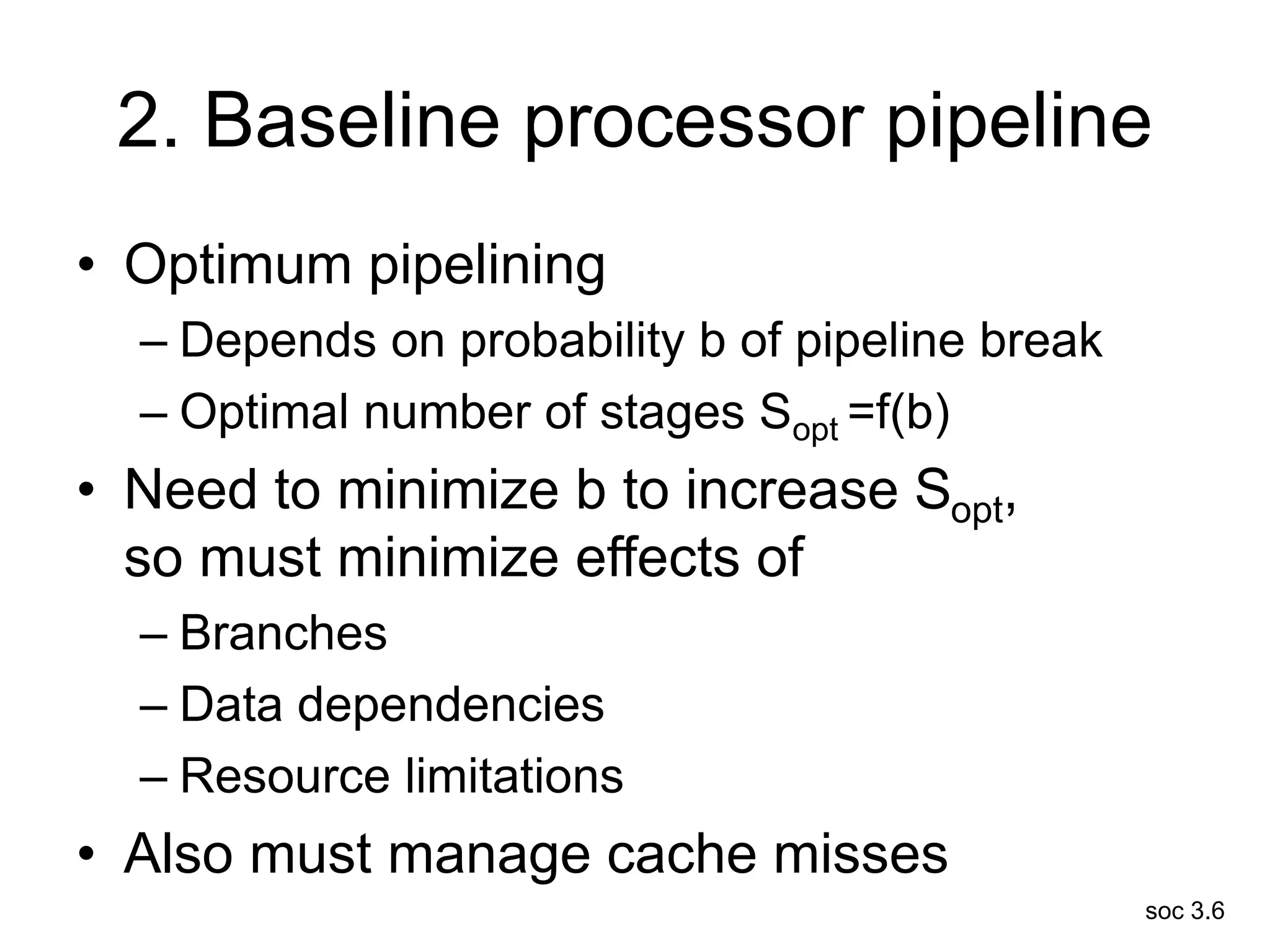 soc 3.6
2. Baseline processor pipeline
• Optimum pipelining
– Depends on probability b of pipeline break
– Optimal number of stages Sopt =f(b)
• Need to minimize b to increase Sopt,
so must minimize effects of
– Branches
– Data dependencies
– Resource limitations
• Also must manage cache misses
 