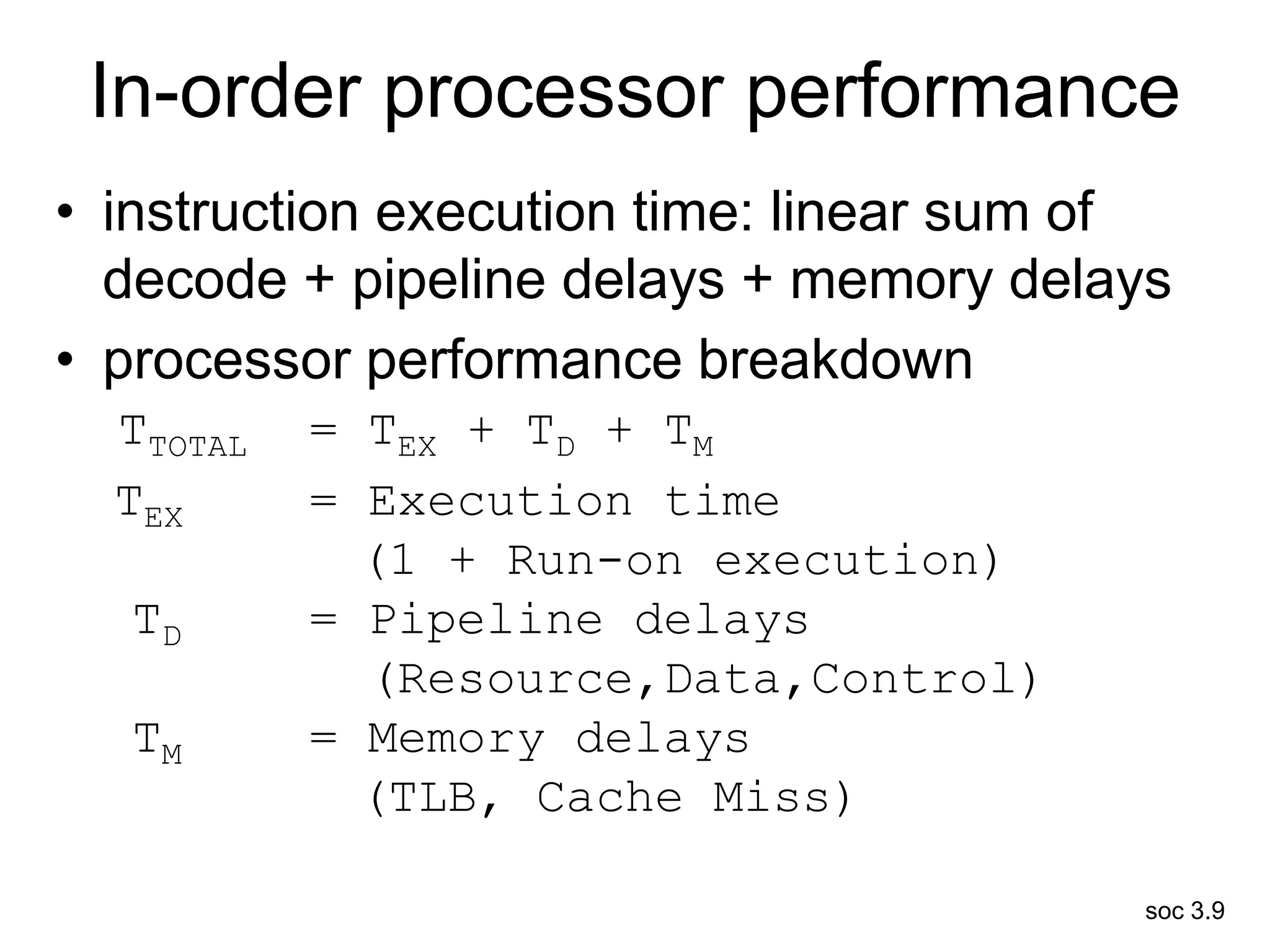 soc 3.9
In-order processor performance
• instruction execution time: linear sum of
decode + pipeline delays + memory delays
• processor performance breakdown
TTOTAL = TEX + TD + TM
TEX = Execution time
(1 + Run-on execution)
TD = Pipeline delays
(Resource,Data,Control)
TM = Memory delays
(TLB, Cache Miss)
 
