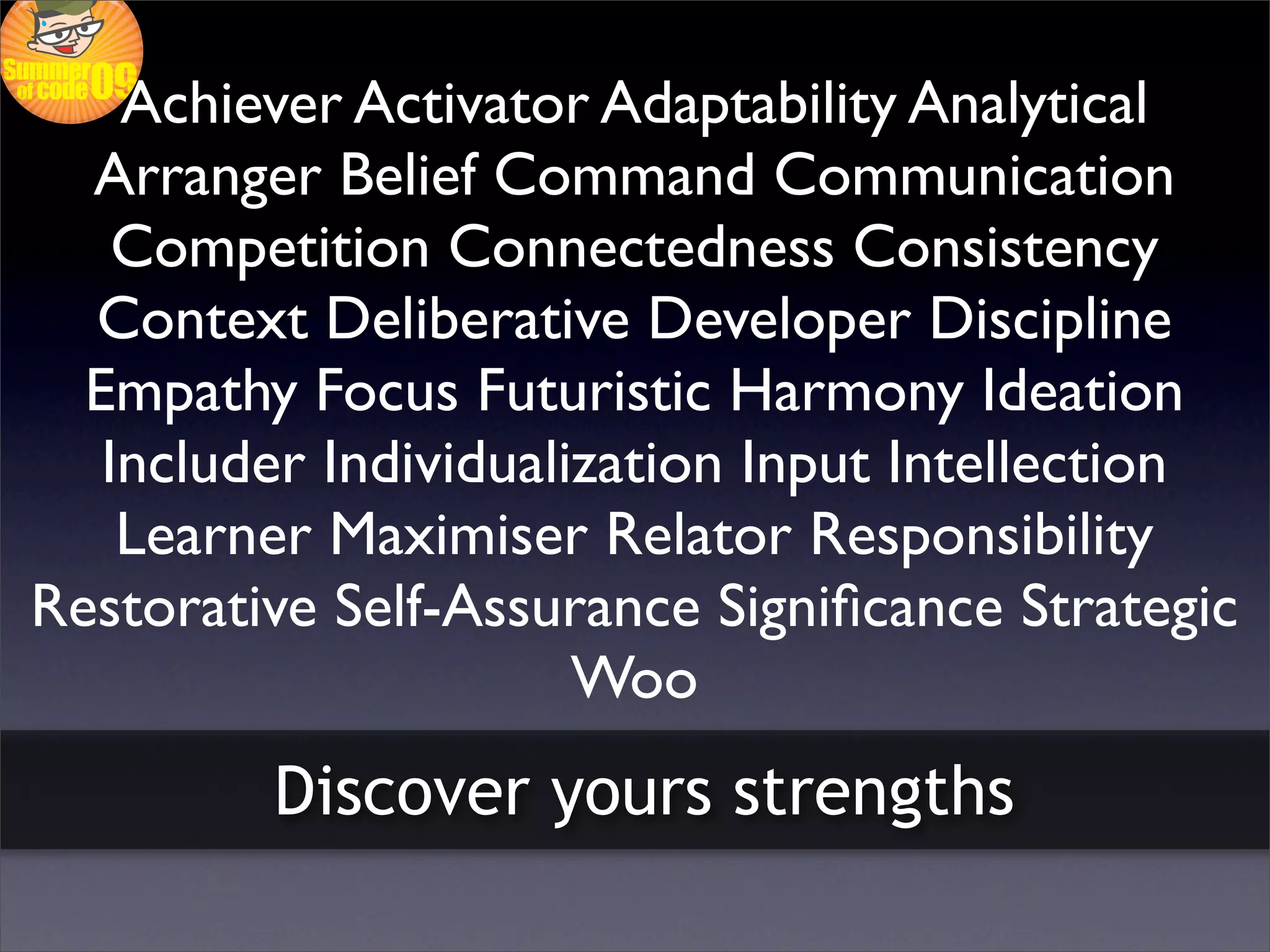 Achiever Activator Adaptability Analytical
  Arranger Belief Command Communication
    Competition Connectedness Consistency
  Context Deliberative Developer Discipline
  Empathy Focus Futuristic Harmony Ideation
   Includer Individualization Input Intellection
    Learner Maximiser Relator Responsibility
Restorative Self-Assurance Signiﬁcance Strategic
                       Woo
         Discover yours strengths
 