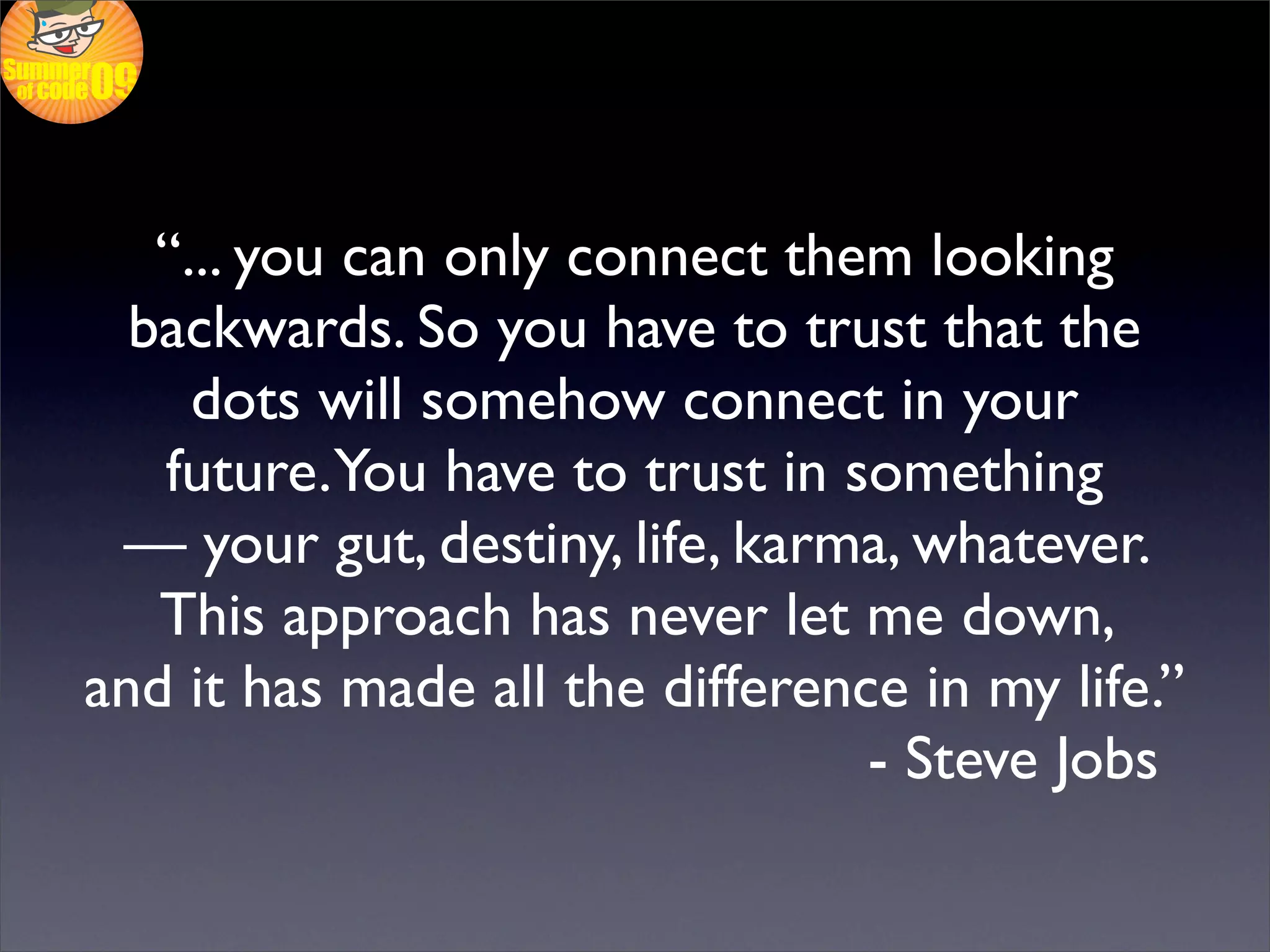 “... you can only connect them looking
  backwards. So you have to trust that the
     dots will somehow connect in your
   future.You have to trust in something
 — your gut, destiny, life, karma, whatever.
   This approach has never let me down,
and it has made all the difference in my life.”
                                 - Steve Jobs
 