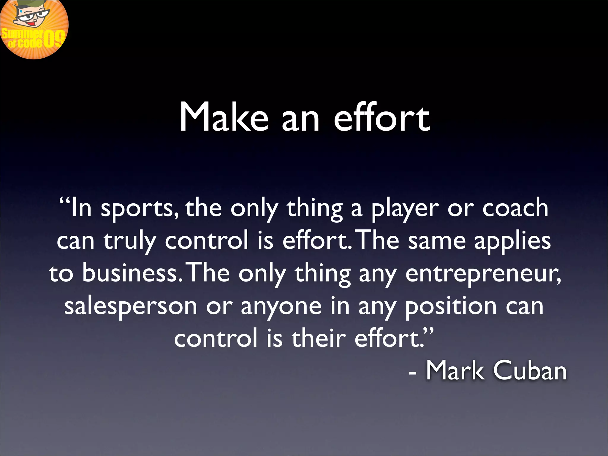 Make an effort

 “In sports, the only thing a player or coach
 can truly control is effort. The same applies
to business. The only thing any entrepreneur,
  salesperson or anyone in any position can
            control is their effort.”
                                  - Mark Cuban
 