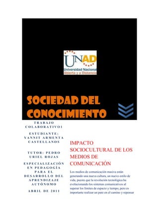 SOCIEDAD DEL CONOCIMIENTOTRABAJO COLABORATIVO1ESTUDIANTE: YANNIT ARMENTA CASTELLANOSTUTOR: PEDRO URIEL ROJASESPECIALIZACIÓN EN PEDAGOGÍA PARA EL DESARROLLO DEL APRENDIZAJE AUTÓNOMOABRIL DE 2011IMPACTO SOCIOCULTURAL DE LOS MEDIOS DE COMUNICACIÓNLos medios de comunicación masiva están generando una nueva cultura, un nuevo estilo de vida, puesto que la revolución tecnológica ha evolucionando los sistemas comunicativos al superar los límites de espacio y tiempo, pero es importante realizar un pare en el camino y repensar las ventajas y desventajas que este mismo está generando y como en la actualidad proyectada hacia el futuro vamos a asumirla.2034540920750<br />LA COMUNIACIÓN DE MASAS<br />Es todo un postulado teórico que ha venido tomando fuerza desde los estudios y las publicaciones sobre psicoanálisis de Freud que en parte fueron desarrolladas por su sobrino Edwards como las conocidas: “Relaciones Públicas” como embestidura a lo que hoy libremente denominamos: “Propagandas”.<br />El objetivo primario de esta práctica comunicativa tiene su punto de interés en la manipulación de la mente humana, para así mismo manipular los grandes grupos humanos quienes cada día son más dueños de las decisiones de la sociedad y no desde las individualidades.<br />La comunicación de masas pretende despertar en las personas sus deseos inconscientes, como tal es un caso ejemplar de los movimientos políticos  quienes aseguran un mundo más demócrata y seguro ejerciendo así un control absoluto sobre la población.<br />Está comprobado que las fuerzas internas del hombre logran dominar las masas, pero son unas fuerzas que manipulan mentes, que demuestran mucho más de lo que se puede ver a simple vista.<br />En nuestra actualidad los medios se valen cada vez más de estrategias novedosas para atraer a la gente, nuestros jóvenes son cada vez más vulnerados por la información que se difunde, pues no se realizan procesos de interpretación de la misma para así generar un verdadero conocimiento desde una posición crítica.<br />Hoy en día las susceptibilidades son más estimuladas desde la interacción con los medios quienes logran sus objetivos desde un juego arbitrario de las mentes de las personas.<br />996952104390Es una gran responsabilidad social asumir con criterio propio el bombardeo informativo de los medios, lo que no representa estar alejados de los mismos porque la nueva era de la globalización nos obliga a marchar a la par de las innovaciones para evolucionar solo que se debe asumir de manera más consciente y reflexiva.<br />