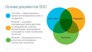 © 2018 Cisco and/or its affiliates. All rights reserved. Cisco Public
Основа документов SOC
Use Сase Playbook
Runbook
1
2
3
Use Case – набор тригеров /
правил для обнаружения угроз и
инцидентов
Playbook – сценарий,
описывающий набор действий
по обнаружению, анализу,
нейтрализации, реагированию
на инциденты и восстановлению
после них
Runbook – последовательность
шагов при использовании
конкретной технологии
 
