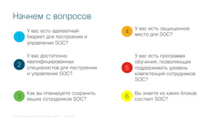 © 2018 Cisco and/or its affiliates. All rights reserved. Cisco Public
Начнем с вопросов
1
2
3
4
5
У вас есть адекватный
бюджет для построения и
управления SOC?
У вас достаточно
квалифицированных
специалистов для построения
и управления SOC?
Как вы планируете сохранить
ваших сотрудников SOC?
У вас есть защищенное
место для SOC?
У вас есть программа
обучения, позволяющая
поддерживать уровень
компетенций сотрудников
SOC?
6
Вы знаете из каких блоков
состоит SOC?
 