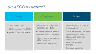 © 2018 Cisco and/or its affiliates. All rights reserved. Cisco Public
Какой SOC вы хотите?
Compliance
• Ориентация на приказы
ФСТЭК / ЦБ / ФСБ
• «Заблокировал и забыл»
• Нет Use Case и Playbook
• Отсутствие интеграции с
ИТ и бизнесом
• Отсутствие процессов
Бизнес
• Ориентация на инциденты,
а не события
• Защита критичных активов
• Ориентация на людей и
процессы в SOC, а не
технологии
• ИБ с точки зрения
бизнеса
• Контроль качества
Мода
• SIEM – ядро SOC
• SOC нужен для ГосСОПКИ
• У всех есть и мне нужен
 