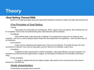 Theory
-Goal Setting Theory(1968)
Specific and challenging goals along with appropriate feedback contribute to higher and better task performance

-Five Principles of Goal Setting
1-Clarity
Clear goals are measurable and unambiguous. When a goal is clear and specific, with a definite time set
for completion, there is less misunderstanding about what behaviors will be rewarded.
2-Challenge
When setting goals, make each goal a challenge. If an assignment is easy and not viewed as very
important – and if you or your employee doesn't expect the accomplishment to be significant – then the effort may not
be impressive.
3-Commitment
Goals must be understood and agreed upon if they are to be effective. The harder the goal, the more
commitment is required. If you have an easy goal, you don't need a lot of motivation to get it done.
4-Feedback
Feedback provides opportunities to clarify expectations, adjust goal difficulty, and gain recognition. It's
important to provide benchmark opportunities or targets, so individuals can determine for themselves how they're
doing.
5-Task complexity
For goals or assignments that are highly complex, take special care to ensure that the work doesn't
become too overwhelming.

-Goals characteristics
-Content(what we actually want to achieve)

 