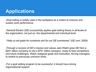 Applications
-Goal setting is widely used in the workplace as a means to improve and
sustain work performance.
-General Electric (GE) successfully applies goal setting theory in all levels of
the organization, not just on- the departmental and individual level.
-“Help us set goals for ourselves and for our GE businesses” (GE.com, 2009)
-Through a revision of GE’s mission and values Jack Welch grew GE from a
$24+ billion company to into a $74+ billion company, ready to face competitors
and future challenges. Welch realigned goals and motivation, forcing managers
to stretch to previously unknown limits.
-For a goal setting program to be successful, it should have strong
organizational support.

 