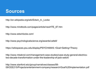 Sources
http://en.wikipedia.org/wiki/Edwin_A._Locke
http://www.mindtools.com/pages/article/newHTE_87.htm
http://www.edwinlocke.com/
http://www.psychologicalscience.org/awards/cattell/
https://wikispaces.psu.edu/display/PSYCH484/6.+Goal+Setting+Theory
http://www.mbaknol.com/management-case-studies/case-study-general-electricstwo-decade-transformation-under-the-leadership-of-jack-welch/
http://www.stanford.edu/group/narratives/classes/0809/CEE215/Projects/entertainment-company/research/Goal%20Implementation.pdf

 