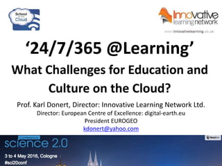 ‘24/7/365 @Learning’
What Challenges for Education and
Culture on the Cloud?
Prof. Karl Donert, Director: Innovative Learning Network Ltd.
Director: European Centre of Excellence: digital-earth.eu
President EUROGEO
kdonert@yahoo.com
 