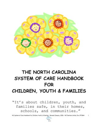 THE NORTH CAROLINA
SYSTEM OF CARE HANDBOOK
FOR
CHILDREN, YOUTH & FAMILIES
NC System of Care Handbook for Children, Youth, & Families - Revised January, 2006 – NC Families United, Inc./FFCMH 1
“It’s about children, youth, and
families safe, in their homes,
schools, and communities.”
 