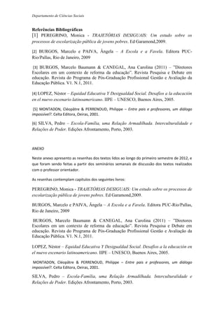 Departamento de Ciências Sociais
Referências Bibliográficas
[1] PEREGRINO, Monica - TRAJETÓRIAS DESIGUAIS: Um estudo sobre os
processos de escolarização pública de jovens pobres. Ed Garamond,2009.
[2] BURGOS, Marcelo e PAIVA, Ângela – A Escola e a Favela. Editora PUC-
Rio/Pallas, Rio de Janeiro, 2009
[3] BURGOS, Marcelo Baumann & CANEGAL, Ana Carolina (2011) – ”Diretores
Escolares em um contexto de reforma da educação”. Revista Pesquisa e Debate em
educação. Revista do Programa de Pós-Graduação Profissional Gestão e Avaliação da
Educação Pública. V1. N.1, 2011.
[4] LOPEZ, Néstor – Equidad Educativa Y Desigualdad Social. Desafíos a la educación
en el nuevo escenario latinoamericano. IIPE – UNESCO, Buenos Aires, 2005.
[5] MONTADON, Cléopâtre & PERRENOUD, Philippe – Entre pais e professores, um diálogo
impossível?. Celta Editora, Oeiras, 2001.
[6] SILVA, Pedro – Escola-Família, uma Relação Armadilhada. Interculturalidade e
Relações de Poder. Edições Afrontamento, Porto, 2003.
ANEXO
Neste anexo apresento as resenhas dos textos lidos ao longo do primeiro semestre de 2012, e
que foram sendo feitas a partir dos seminários semanais de discussão dos textos realizados
com o professor orientador.
As resenhas contemplam capítulos dos seguintes livros:
PEREGRINO, Monica - TRAJETÓRIAS DESIGUAIS: Um estudo sobre os processos de
escolarização pública de jovens pobres. Ed Garamond,2009.
BURGOS, Marcelo e PAIVA, Ângela – A Escola e a Favela. Editora PUC-Rio/Pallas,
Rio de Janeiro, 2009
BURGOS, Marcelo Baumann & CANEGAL, Ana Carolina (2011) – ”Diretores
Escolares em um contexto de reforma da educação”. Revista Pesquisa e Debate em
educação. Revista do Programa de Pós-Graduação Profissional Gestão e Avaliação da
Educação Pública. V1. N.1, 2011.
LOPEZ, Néstor – Equidad Educativa Y Desigualdad Social. Desafíos a la educación en
el nuevo escenario latinoamericano. IIPE – UNESCO, Buenos Aires, 2005.
MONTADON, Cléopâtre & PERRENOUD, Philippe – Entre pais e professores, um diálogo
impossível?. Celta Editora, Oeiras, 2001.
SILVA, Pedro – Escola-Família, uma Relação Armadilhada. Interculturalidade e
Relações de Poder. Edições Afrontamento, Porto, 2003.
 