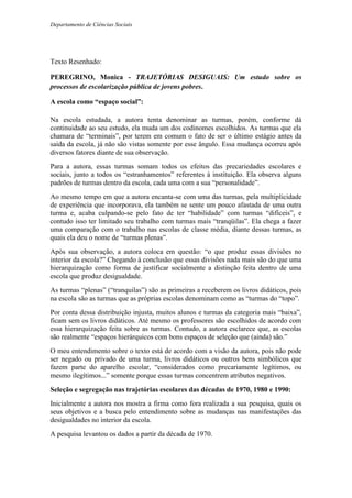 Departamento de Ciências Sociais
Texto Resenhado:
PEREGRINO, Monica - TRAJETÓRIAS DESIGUAIS: Um estudo sobre os
processos de escolarização pública de jovens pobres.
A escola como “espaço social”:
Na escola estudada, a autora tenta denominar as turmas, porém, conforme dá
continuidade ao seu estudo, ela muda um dos codinomes escolhidos. As turmas que ela
chamara de “terminais”, por terem em comum o fato de ser o último estágio antes da
saída da escola, já não são vistas somente por esse ângulo. Essa mudança ocorreu após
diversos fatores diante de sua observação.
Para a autora, essas turmas somam todos os efeitos das precariedades escolares e
sociais, junto a todos os “estranhamentos” referentes à instituição. Ela observa alguns
padrões de turmas dentro da escola, cada uma com a sua “personalidade”.
Ao mesmo tempo em que a autora encanta-se com uma das turmas, pela multiplicidade
de experiência que incorporava, ela também se sente um pouco afastada de uma outra
turma e, acaba culpando-se pelo fato de ter “habilidade” com turmas “difíceis”, e
contudo isso ter limitado seu trabalho com turmas mais “tranqüilas”. Ela chega a fazer
uma comparação com o trabalho nas escolas de classe média, diante dessas turmas, as
quais ela deu o nome de “turmas plenas”.
Após sua observação, a autora coloca em questão: “o que produz essas divisões no
interior da escola?” Chegando à conclusão que essas divisões nada mais são do que uma
hierarquização como forma de justificar socialmente a distinção feita dentro de uma
escola que produz desigualdade.
As turmas “plenas” (“tranquilas”) são as primeiras a receberem os livros didáticos, pois
na escola são as turmas que as próprias escolas denominam como as “turmas do “topo”.
Por conta dessa distribuição injusta, muitos alunos e turmas da categoria mais “baixa”,
ficam sem os livros didáticos. Até mesmo os professores são escolhidos de acordo com
essa hierarquização feita sobre as turmas. Contudo, a autora esclarece que, as escolas
são realmente “espaços hierárquicos com bons espaços de seleção que (ainda) são.”
O meu entendimento sobre o texto está de acordo com a visão da autora, pois não pode
ser negado ou privado de uma turma, livros didáticos ou outros bens simbólicos que
fazem parte do aparelho escolar, “considerados como precariamente legítimos, ou
mesmo ilegítimos...” somente porque essas turmas concentrem atributos negativos.
Seleção e segregação nas trajetórias escolares das décadas de 1970, 1980 e 1990:
Inicialmente a autora nos mostra a firma como fora realizada a sua pesquisa, quais os
seus objetivos e a busca pelo entendimento sobre as mudanças nas manifestações das
desigualdades no interior da escola.
A pesquisa levantou os dados a partir da década de 1970.
 