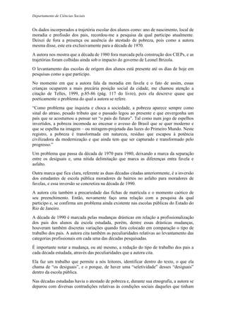 Departamento de Ciências Sociais
Os dados incorporados a trajetória escolar dos alunos como: ano de nascimento, local de
moradia e profissão dos pais, recordou-me a pesquisa da qual participo atualmente.
Deixei de fora a presença ou ausência do atestado de pobreza, pois como a autora
mesma disse, este era exclusivamente para a década de 1970.
A autora nos mostra que a década de 1980 fora marcada pela construção dos CIEPs, e as
trajetórias foram colhidas ainda sob o impacto do governo de Leonel Brizola.
O levantamento das escolas de origem dos alunos está presente até os dias de hoje em
pesquisas como a que participo.
No momento em que a autora fala da moradia em favela e o fato de assim, essas
crianças ocuparem a mais precária posição social da cidade, me chamou atenção a
citação de Telles, 1999, p.85-86 (pág. 117 do livro), pois ela descreve quase que
poeticamente o problema do qual a autora se refere.
“Como problema que inquieta e choca a sociedade, a pobreza aparece sempre como
sinal do atraso, pesado tributo que o passado legou ao presente e que envergonha um
país que se acostumou a pensar ser “o país do futuro”. Tal como num jogo de espelhos
invertidos, a pobreza incomoda ao encenar o avesso do Brasil que se quer moderno e
que se espelha na imagem – ou miragem-projetada das luzes do Primeiro Mundo. Neste
registro, a pobreza é transformada em natureza, resíduo que escapou à potência
civilizadora da modernização e que ainda tem que ser capturado e transformado pelo
progresso.”
Um problema que passa da década de 1970 para 1980, deixando a marca da separação
entre os desiguais e, uma nítida delimitação que marca as diferenças entra favela e
asfalto.
Outra marca que fica clara, referente as duas décadas citadas anteriormente, é a inversão
dos estudantes de escola pública moradores de bairros no asfalto para moradores de
favelas, e essa inversão se concretiza na década de 1990.
A autora cita também a precariedade das fichas de matrícula e o momento caótico de
seu preenchimento. Então, novamente faço uma relação com a pesquisa da qual
participo e, se confirma um problema ainda existente nas escolas públicas do Estado do
Rio de Janeiro.
A década de 1990 é marcada pelas mudanças drásticas em relação a profissionalização
dos pais dos alunos da escola estudada, porém, dentre essas drásticas mudanças,
houveram também discretas variações quando fora colocado em comparação o tipo de
trabalho dos pais. A autora cita também as peculiaridades relativas ao levantamento das
categorias profissionais em cada uma das décadas pesquisadas.
É importante notar a mudança, ou até mesmo, a redução do tipo de trabalho dos pais a
cada década estudada, através das peculiaridades que a autora cita.
Ela faz um trabalho que permite a nós leitores, identificar dentro do texto, o que ela
chama de “os desiguais”, e o porque, de haver uma “seletividade” desses “desiguais”
dentro da escola pública.
Nas décadas estudadas havia o atestado de pobreza e, durante sua etnografia, a autora se
deparou com diversas contradições relativas às condições sociais daqueles que tinham
 