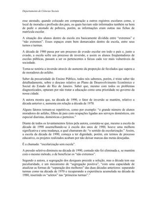 Departamento de Ciências Sociais
esse atestado, quando colocado em comparação a outros registros escolares como, o
local de moradia e profissão dos pais, os quais haviam sido informados também na hora
de pedir o atestado de pobreza, porém, as informações eram outras nas fichas de
matrícula escolar.
A situação dos alunos dentro da escola era basicamente dividida entre “extremos” e
“não extremos”. Esses espaços eram bem demarcados dentro da escola, entre seus
turnos e turmas.
A década de 1980 passa por um processo de evasão escolar em todo o país e, junto a
evasão, a escola sofre um processo de inversão, e assim os alunos freqüentadores de
escolas públicas, passam a ser os pertencentes a faixas cada vez mais vulneráveis da
sociedade.
Torna-se notória a inversão através do aumento da proporção de favelados que supera a
de moradores do asfalto.
Saber da precariedade do Ensino Público, todos nós sabemos, porém, é triste saber tão
detalhadamente, sobre o descaso relativo ao Plano de Desenvolvimento Econômico e
Social do Estado do Rio de Janeiro. Saber que, mesmo com todos os problemas
diagnosticados, optaram por não tratar a educação como uma prioridade no governo da
nossa cidade.
A autora mostra que, na década de 1990, o fator de inversão se mantém, relativo a
década anterior e, aumenta em relação a década de 1970.
Alguns fatores tornam-se repetitivos, como por exemplo: “o grande número de alunos
moradores do asfalto, filhos de pais com ocupações ligadas aos serviços domésticos, em
especial diaristas, domésticas e porteiros.”
Diante de todos os levantamentos feitos pela autora, constata-se que, mesmo a escola da
década de 1990 assemelhando-se à escola dos anos de 1980, houve uma melhora
significativa e uma mudança, a qual chamaram de: “o sentido da escolarização.” Assim,
a escola da década de 1990, começa a ter dignidade, porém, em termos de processo
educativo, os projetos realizados acabam por não deixar marcas das metas desejadas.
É a chamada: “escolarização sem escola”.
A pressão seletiva diminuiu na década de 1990, contudo não foi eliminada e, se mantém
com o mesmo método, o de beneficiar os “não extremos”.
Segundo a autora, a segregação dos desiguais precede a seleção, mas a década tem sua
peculiaridade, e um mecanismo de “segregação positiva”, “com uma capacidade de
atualizar as formas de “separação dos melhores” das duas décadas anteriores: separando
turmas como na década de 1970 e recuperando a experiência acumulada na década de
1980, inserindo os “seletos” nas “primeiras turmas”.”
 