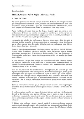 Departamento de Ciências Sociais
Texto Resenhado:
BURGOS, Marcelo e PAIVA, Ângela – A Escola e a Favela.
A Escola e A Favela
As escolas públicas que atendem crianças moradoras de favela não têm profissionais
que conheçam a realidade desses alunos, causando um distanciamento maior ainda além
da distância social já existente, a qual eles sofrem diariamente. Distância essa, ainda
mais forte nas escolas situadas em bairros de classe média e alta dessa cidade.
Nessa realidade, até quem tem que dar força e incentivo para as escolas e seus
professores e diretores, não acredita em seu próprio trabalho e no poder que tem nas
mãos para melhorar o que ainda está em tempo de ser feito, ou acredita, mas não quer se
dar o trabalho por achar que do jeito que está, está bom.
A pesquisa de opinião dos professores e diretores mostra que a falta de apoio e
estrutura familiar, atrapalha no desenvolvimento e na organização escolar do aluno, e
que a cultura na qual eles são criados dificulta muito na mudança de maus hábitos
desses alunos. Essa fala é recorrente.
Porém, a maioria dos profissionais visualizam somente esse lado da história, deixando
de fora a falta de estrutura escolar na qual eles vivem diariamente, junto a falta de
segurança e algumas vezes de professores desinteressados. Esses são fatores que se
fossem criadas melhorias, a escola com certeza estaria melhor e o respeito dos alunos
seria evidente.
A visão passada é a de que essas crianças não são tratadas com amor, carinho e respeito
por seus pais e familiares, e que desde cedo já lhes são dadas responsabilidades, e a
infância vai ficando para depois. Quando na verdade a única responsabilidade que essas
crianças deveriam ter, é a de estudar.
Essa fala dos professores me recordou muito a nossa pesquisa, das vezes em que fui a
alguma escola para tentar achar um responsável do aluno e não conseguia, pronto, já era
motivo para ouvir que os pais não estavam nem aí para os filhos, e que viviam largados.
É realmente essa visão que a escola em geral tem dos pais. A distância entre esses “dois
mundos”, atrapalha de verdade, pois os professores não conhecem a realidade em que
eles vivem , mas as crianças conhecem as duas realidades, porém só tem acesso direto à
uma delas.
Torna-se cada vez mais notório que, a falta de estrutura escolar é uma das principais
causadoras do desinteresse dessas crianças pelos estudos. Contudo, é apenas uma das
causas.
O professor agindo sozinho, tem algum efeito, mas falta um apoio que vai além da sala
de aula e da diretoria, como cursos, oficinas, para os alunos e para os próprios
professores, para que eles sejam incentivados a dar uma boa aula, para que adquiram
novos conhecimentos e tenham novidades para a turma, e assim os alunos venham a se
interessar.
O diálogo entre professor e aluno é natural, saudável, os alunos realmente gostam e
sentem-se mais à vontade para ter aula com alguém que tenham mais intimidade. Então
quando se tem um professor tão desmotivado quanto o aluno, fica difícil a convivência,
 