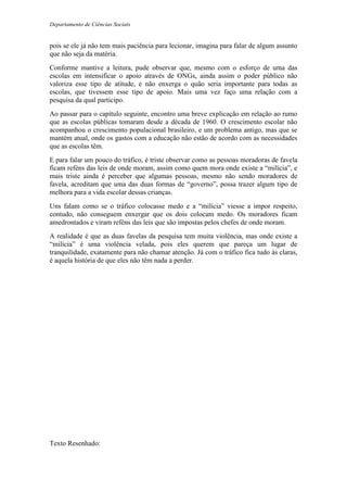Departamento de Ciências Sociais
pois se ele já não tem mais paciência para lecionar, imagina para falar de algum assunto
que não seja da matéria.
Conforme mantive a leitura, pude observar que, mesmo com o esforço de uma das
escolas em intensificar o apoio através de ONGs, ainda assim o poder público não
valoriza esse tipo de atitude, e não enxerga o quão seria importante para todas as
escolas, que tivessem esse tipo de apoio. Mais uma vez faço uma relação com a
pesquisa da qual participo.
Ao passar para o capítulo seguinte, encontro uma breve explicação em relação ao rumo
que as escolas públicas tomaram desde a década de 1960. O crescimento escolar não
acompanhou o crescimento populacional brasileiro, e um problema antigo, mas que se
mantém atual, onde os gastos com a educação não estão de acordo com as necessidades
que as escolas têm.
E para falar um pouco do tráfico, é triste observar como as pessoas moradoras de favela
ficam reféns das leis de onde moram, assim como quem mora onde existe a “milícia”, e
mais triste ainda é perceber que algumas pessoas, mesmo não sendo moradores de
favela, acreditam que uma das duas formas de “governo”, possa trazer algum tipo de
melhora para a vida escolar dessas crianças.
Uns falam como se o tráfico colocasse medo e a “milícia” viesse a impor respeito,
contudo, não conseguem enxergar que os dois colocam medo. Os moradores ficam
amedrontados e viram reféns das leis que são impostas pelos chefes de onde moram.
A realidade é que as duas favelas da pesquisa tem muita violência, mas onde existe a
“milícia” é uma violência velada, pois eles querem que pareça um lugar de
tranquilidade, exatamente para não chamar atenção. Já com o tráfico fica tudo às claras,
é aquela história de que eles não têm nada a perder.
Texto Resenhado:
 