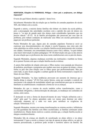 Departamento de Ciências Sociais
MONTADON, Cléopâtre & PERRENOUD, Philippe – Entre pais e professores, um diálogo
impossível?
O texto do qual falarei aborda o capítulo 1 deste livro.
Inicialmente Montadon fala da relação que as famílias de camadas populares do século
XIX, não tinham com a escola.
Segundo a autora, a maioria destas famílias não tinham vós dentro da escola pública,
pois a preocupação das autoridades escolares com a opinião dos pais de alunos era
pouca e, “os pais de grande parte dos alunos eram considerados ignorantes que era
preciso educar.” (P.13) Já as família privilegiadas não passavam por esse tipo de
problema, pois tinham condições de matricular seus filhos em escolas particulares ou
pagar por um professor particular.
Porém Montadon diz que, alguns pais de camadas populares fizeram-se ouvir ao
expressar seus descontentamentos em relação à escola burguesa, mas estes pais não
eram admitidos na esfera escolar e as relações família-escola praticamente não existiam
nas cidades. Entretanto, em comunidades menores como vilas e aldeias, “os pais tinham
uma maior intervenção no plano pedagógico.”(P.14) Intervenção esta que se deu através
de uma relação que os professores das áreas rurais estabeleceram com os pais de alunos.
Segundo Montadon, algumas mudanças ocorridas nas instituições e também na forma
de se pensar fizeram com que a relação família-escola evoluísse.
A autora fala também da relação entre pais e filhos muitas vezes pautada por discursos
de pediatras, psicólogos e psiquiatras que mudam suas teses ao passar do tempo, e dessa
forma os pais têm uma relação com os filhos quase que profissionalizante. Mas por
outro lado, os pais ficam coagidos e acabam agindo de forma instrumental a respeito do
futuro de seus filhos.
Segundo Montadon, “as duas tendências provocam um aumento do interesse que a
família dirige à criança.” (P.16) Fora outros fatores, como por exemplo o controle do
nascimento e da redução de mortalidade infantil que contribuíram para que as estruturas
familiares se estabilizassem e mudassem a forma de ver as crianças.
Montadon diz que o sistema da escola também sofreu transformações, como a
escolaridade obrigatória, a democratização da educação, as mudanças nos conteúdos do
ensino, entre outros.
É destacado no texto a forma de desenvolvimento de uma “relação utilitarista com o
saber” pela qual “os alunos aprendem cada vez menos para dominar um saber
valorizado enquanto tal e cada vez mais para satisfazer as exigências de
seleção.”(Perrenoud. P.17)
Segundo Montadon, mesmo com tantas transformações no sistema escolar e influências
na vida quotidiana das famílias com filhos escolarizados, as famílias continuam sendo
insubstituíveis. Diante destes motivos a autora constata que, a relação família-escola se
alargou consideravelmente.
Montadon fala da criança em desafio de socialização no plano afetivo e no plano
instrumental. E para a escola a criança é um tipo de aposta no plano afetivo, ao agir de
maneira personalizada, o professor pode invadir o território afetivo da família. Da
 