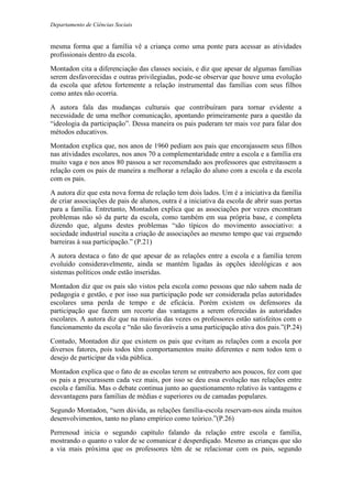 Departamento de Ciências Sociais
mesma forma que a família vê a criança como uma ponte para acessar as atividades
profissionais dentro da escola.
Montadon cita a diferenciação das classes sociais, e diz que apesar de algumas famílias
serem desfavorecidas e outras privilegiadas, pode-se observar que houve uma evolução
da escola que afetou fortemente a relação instrumental das famílias com seus filhos
como antes não ocorria.
A autora fala das mudanças culturais que contribuíram para tornar evidente a
necessidade de uma melhor comunicação, apontando primeiramente para a questão da
“ideologia da participação”. Dessa maneira os pais puderam ter mais voz para falar dos
métodos educativos.
Montadon explica que, nos anos de 1960 pediam aos pais que encorajassem seus filhos
nas atividades escolares, nos anos 70 a complementaridade entre a escola e a família era
muito vaga e nos anos 80 passou a ser recomendado aos professores que estreitassem a
relação com os pais de maneira a melhorar a relação do aluno com a escola e da escola
com os pais.
A autora diz que esta nova forma de relação tem dois lados. Um é a iniciativa da família
de criar associações de pais de alunos, outra é a iniciativa da escola de abrir suas portas
para a família. Entretanto, Montadon explica que as associações por vezes encontram
problemas não só da parte da escola, como também em sua própria base, e completa
dizendo que, alguns destes problemas “são típicos do movimento associativo: a
sociedade industrial suscita a criação de associações ao mesmo tempo que vai erguendo
barreiras à sua participação.” (P.21)
A autora destaca o fato de que apesar de as relações entre a escola e a família terem
evoluído consideravelmente, ainda se mantém ligadas às opções ideológicas e aos
sistemas políticos onde estão inseridas.
Montadon diz que os pais são vistos pela escola como pessoas que não sabem nada de
pedagogia e gestão, e por isso sua participação pode ser considerada pelas autoridades
escolares uma perda de tempo e de eficácia. Porém existem os defensores da
participação que fazem um recorte das vantagens a serem oferecidas às autoridades
escolares. A autora diz que na maioria das vezes os professores estão satisfeitos com o
funcionamento da escola e “não são favoráveis a uma participação ativa dos pais.”(P.24)
Contudo, Montadon diz que existem os pais que evitam as relações com a escola por
diversos fatores, pois todos têm comportamentos muito diferentes e nem todos tem o
desejo de participar da vida pública.
Montadon explica que o fato de as escolas terem se entreaberto aos poucos, fez com que
os pais a procurassem cada vez mais, por isso se deu essa evolução nas relações entre
escola e família. Mas o debate continua junto ao questionamento relativo às vantagens e
desvantagens para famílias de médias e superiores ou de camadas populares.
Segundo Montadon, “sem dúvida, as relações família-escola reservam-nos ainda muitos
desenvolvimentos, tanto no plano empírico como teórico.”(P.26)
Perrenoud inicia o segundo capítulo falando da relação entre escola e família,
mostrando o quanto o valor de se comunicar é desperdiçado. Mesmo as crianças que são
a via mais próxima que os professores têm de se relacionar com os pais, segundo
 