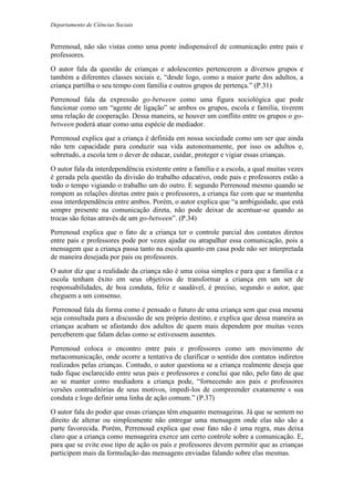 Departamento de Ciências Sociais
Perrenoud, não são vistas como uma ponte indispensável de comunicação entre pais e
professores.
O autor fala da questão de crianças e adolescentes pertencerem a diversos grupos e
também a diferentes classes sociais e, “desde logo, como a maior parte dos adultos, a
criança partilha o seu tempo com família e outros grupos de pertença.” (P.31)
Perrenoud fala da expressão go-between como uma figura sociológica que pode
funcionar como um “agente de ligação” se ambos os grupos, escola e família, tiverem
uma relação de cooperação. Dessa maneira, se houver um conflito entre os grupos o go-
between poderá atuar como uma espécie de mediador.
Perrenoud explica que a criança é definida em nossa sociedade como um ser que ainda
não tem capacidade para conduzir sua vida autonomamente, por isso os adultos e,
sobretudo, a escola tem o dever de educar, cuidar, proteger e vigiar essas crianças.
O autor fala da interdependência existente entre a família e a escola, a qual muitas vezes
é gerada pela questão da divisão do trabalho educativo, onde pais e professores estão a
todo o tempo vigiando o trabalho um do outro. E segundo Perrenoud mesmo quando se
rompem as relações diretas entre pais e professores, a criança faz com que se mantenha
essa interdependência entre ambos. Porém, o autor explica que “a ambiguidade, que está
sempre presente na comunicação direta, não pode deixar de acentuar-se quando as
trocas são feitas através de um go-between”. (P.34)
Perrenoud explica que o fato de a criança ter o controle parcial dos contatos diretos
entre pais e professores pode por vezes ajudar ou atrapalhar essa comunicação, pois a
mensagem que a criança passa tanto na escola quanto em casa pode não ser interpretada
de maneira desejada por pais ou professores.
O autor diz que a realidade da criança não é uma coisa simples e para que a família e a
escola tenham êxito em seus objetivos de transformar a criança em um ser de
responsabilidades, de boa conduta, feliz e saudável, é preciso, segundo o autor, que
cheguem a um consenso.
Perrenoud fala da forma como é pensado o futuro de uma criança sem que essa mesma
seja consultada para a discussão de seu próprio destino, e explica que dessa maneira as
crianças acabam se afastando dos adultos de quem mais dependem por muitas vezes
perceberem que falam delas como se estivessem ausentes.
Perrenoud coloca o encontro entre pais e professores como um movimento de
metacomunicação, onde ocorre a tentativa de clarificar o sentido dos contatos indiretos
realizados pelas crianças. Contudo, o autor questiona se a criança realmente deseja que
tudo fique esclarecido entre seus pais e professores e conclui que não, pelo fato de que
ao se manter como mediadora a criança pode, “fornecendo aos pais e professores
versões contraditórias de seus motivos, impedi-los de compreender exatamente s sua
conduta e logo definir uma linha de ação comum.” (P.37)
O autor fala do poder que essas crianças têm enquanto mensageiras. Já que se sentem no
direito de alterar ou simplesmente não entregar uma mensagem onde elas não são a
parte favorecida. Porém, Perrenoud explica que esse fato não é uma regra, mas deixa
claro que a criança como mensageira exerce um certo controle sobre a comunicação. E,
para que se evite esse tipo de ação os pais e professores devem permitir que as crianças
participem mais da formulação das mensagens enviadas falando sobre elas mesmas.
 