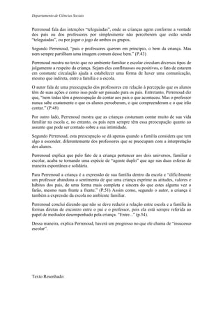 Departamento de Ciências Sociais
Perrenoud fala das intenções “teleguiadas”, onde as crianças agem conforme a vontade
dos pais ou dos professores por simplesmente não perceberem que estão sendo
“teleguiadas”, ou por jogar o jogo de ambos os grupos.
Segundo Perrenoud, “pais e professores querem em princípio, o bem da criança. Mas
nem sempre partilham uma imagem comum desse bem.” (P.43)
Perrenoud mostra no texto que no ambiente familiar e escolar circulam diversos tipos de
julgamento a respeito da criança. Sejam eles conflituosos ou positivos, o fato de estarem
em constante circulação ajuda a estabelecer uma forma de haver uma comunicação,
mesmo que indireta, entre a família e a escola.
O autor fala de uma preocupação dos professores em relação à percepção que os alunos
têm de suas ações e como isso pode ser passado para os pais. Entretanto, Perrenoud diz
que, “nem todas têm a preocupação de contar aos pais o que aconteceu. Mas o professor
nunca sabe exatamente o que os alunos perceberam, o que compreenderam e o que irão
contar.” (P.48)
Por outro lado, Perrenoud mostra que as crianças costumam contar muito de sua vida
familiar na escola e, no entanto, os pais nem sempre têm essa preocupação quanto ao
assunto que pode ser contado sobre a sua intimidade.
Segundo Perrenoud, esta preocupação se dá apenas quando a família considera que tem
algo a esconder, diferentemente dos professores que se preocupam com a interpretação
dos alunos.
Perrenoud explica que pelo fato de a criança pertencer aos dois universos, familiar e
escolar, acaba se tornando uma espécie de “agente duplo” que age nas duas esferas de
maneira espontânea e solidária.
Para Perrenoud a criança é a expressão de sua família dentro da escola e “dificilmente
um professor abandona o sentimento de que uma criança exprime as atitudes, valores e
hábitos dos pais, de uma forma mais completa e sincera do que estes alguma vez o
farão, mesmo num frente a frente.” (P.51) Assim como, segundo o autor, a criança é
também a expressão da escola no ambiente familiar.
Perrenoud conclui dizendo que não se deve reduzir a relação entre escola e a família às
formas diretas de encontro entre o pai e o professor, pois ela está sempre referida ao
papel de mediador desempenhado pela criança. “Entre...” (p.54).
Dessa maneira, explica Perrenoud, haverá um progresso no que ele chama de “insucesso
escolar”.
Texto Resenhado:
 
