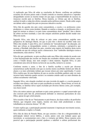 Departamento de Ciências Sociais
A explicação que Silva dá sobre as conclusões de Brown, confirma um problema
existente em diversos países onde o Estado controla os sistemas educativos e reproduz
desigualdades sociais ao mesmo tempo em que joga a responsabilidade do sucesso ou
insucesso escolar para as famílias. Dessa maneira, as vítimas que são as famílias,
acabam levando a culpa dos efeitos causados pelas políticas estatais. Desde então surgiu
um debate sobre o papel dos pais no processo educativo escolar.
Silva fala da questão dos pais como consumidores, a escola e os professores como
produtores e o aluno como produto. Quando se analisa a situação, os professores têm o
papel de ensinar os alunos e os pais como consumidores deste “produto” têm o direito
de cobrar um bom resultado, e caso não estejam satisfeitos podem decidir mudar seus
filhos de escola.
Segundo Silva, esta ideia de colocar os pais como consumidores engloba uma
perspectiva de ideologia liberal, em que os pais têm o direito de escolher onde seus
filhos irão estudar. E para Silva, isto é sinônimo de “mercadorização” da educação, um
fator que reforça as desigualdades sociais e culturais, entretanto, a perspectiva que
acentua a liberdade individual dos pais, constitui uma espécie de bandeira desta teoria
na medida em que diz reforçar assim a democracia. Este “embrulho ideológico torna-a
naturalmente, mais atrativa.” (P.38)
Silva diz que, geralmente, os pais escolhem onde seus filhos irão estudar de acordo com
a lista hierarquizada das escolas em função dos resultados obtidos pelos alunos, assim
como o Estado deseja, mas nem sempre é desta maneira. Segundo Silva, os pais
consideram uma série de fatores na hora de sua escolha, inclusive os sociais.
Conforme mostra o autor, o fato de a família escolher a escola por diversas
características acaba fazendo com que as escolas menos escolhidas fechem por falta de
alunos e as mais solicitadas tenham que recusar alunos por estar superlotadas. E assim
Silva explica que, há uma hipótese de que as escolas escolhidas ganhem cada vez mais
recursos tanto materiais quanto sociais e as restantes estarão cada vez mais distantes da
cultura socialmente valorizada.
Segundo Silva, esta situação resultará em uma inversão de papéis e a escola passará a
escolher seus alunos e não mais os pais escolherão as escolas. Dessa forma, ao invés de
escolhidas, as famílias talvez sejam excluídas por diversos fatores como, por exemplo,
sua classe social.
Silva cita outros autores que analisam os pais como gestores e o papel conservador que
eles exercem pelo fato de, primeiramente defender os interesses particulares de seus
filhos, apesar de agir coletivamente.
Silva ressalta o fato de ser “basicamente os pais brancos, da classe média e de profissões
liberais, que integram estes órgãos, mesmo em áreas onde predominam a classe
trabalhadora ou minorias étnicas.” (P. 48)
O autor explica que, a participação parental raramente é imposta por movimento sociais,
quem realmente a impõe é o Estado.
Silva fala da ideia de Pamela Munn, em que consiste o fato de a obrigatoriedade da
participação induzir novos hábitos, e assim, países com esta tradição quase que
inexistente, se acostumariam com o fato e o tornaria um hábito. Dessa maneira seria
possível que a participação parental ajudasse a redefinir a cultura profissional dos
 