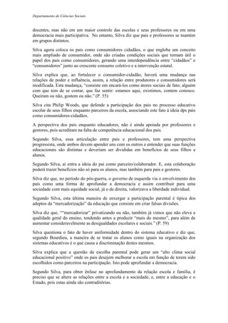 Departamento de Ciências Sociais
docentes, mas não em um maior controle das escolas e seus professores ou em uma
democracia mais participativa. No entanto, Silva diz que pais e professores se mantém
em grupos distintos.
Silva agora coloca os pais como consumidores cidadãos, o que engloba um conceito
mais ampliado de consumidor, onde são criadas condições sociais que tornam útil o
papel dos pais como consumidores, gerando uma interdependência entre “cidadãos” e
“consumidores” junto ao crescente consumo coletivo e a intervenção estatal.
Silva explica que, ao fortalecer o consumidor-cidadão, haverá uma mudança nas
relações de poder e influência, assim, a relação entre produtores e consumidores será
modificada. Esta mudança, “consiste em encará-los como atores sociais de fato; alguém
com que tem de se contar, que faz sentir: estamos aqui, existimos, contem conosco.
Queiram ou não, gostem ou não.” (P. 55)
Silva cita Philip Woods, que defende a participação dos pais no processo educativo
escolar de seus filhos enquanto parceiros da escola, associando este fato à ideia dps pais
como consumidores-cidadãos.
A perspectiva dos pais enquanto educadores, não é ainda apoiada por professores e
gestores, pois acreditam na falta de competência educacional dos pais.
Segundo Silva, essa articulação entre pais e professores, tem uma perspectiva
progressista, onde ambos devem apender uns com os outros e entender que suas funções
educacionais são distintas e deveriam ser divididas em benefícios de seus filhos e
alunos.
Segundo Silva, aí entra a ideia do pai como parceiro/colaborador. E, esta colaboração
poderá trazer benefícios não só para os alunos, mas também para pais e gestores.
Silva diz que, no período do pós-guerra, o governo de esquerda via o envolvimento dos
pais como uma forma de aprofundar a democracia e assim contribuir para uma
sociedade com mais equidade social, já o de direita, valorizava a liberdade individual.
Segundo Silva, esta última maneira de enxergar a participação parental é típica dos
adeptos da “mercadorização” da educação que consiste em criar falsas divisões.
Silva diz que, ““mercadorizar” privatizando ou não, também já vimos que não eleva a
qualidade geral do ensino, tendendo antes a produzir “mais do mesmo”, para além de
aumentar consideravelmente as desigualdades escolares e sociais.” (P. 59)
Silva questiona o fato de haver uniformidade dentro do sistema educativo e diz que,
segundo Bourdieu, a maneira de se tratar os alunos como iguais na organização dos
sistemas educativos é o que causa a discriminação destes mesmos.
Silva explica que a questão da escolha parental pode gerar um “alto clima social
educacional positivo” onde os pais desejem melhorar a escola em função de terem sido
escolhidos como parceiros na participação. Isto pode aprofundar a democracia.
Segundo Silva, para obter ênfase no aprofundamento da relação escola e família, é
preciso que se altere as relações entre a escola e a sociedade, e, entre a educação e o
Estado, pois estas ainda são contraditórias.
 