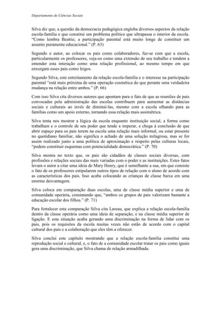 Departamento de Ciências Sociais
Silva diz que, a questão da democracia pedagógica engloba diversos aspectos da relação
escola-família e que constitui um problema político que ultrapassa o interior da escola.
“Como lembra Beattie; a participação parental está muito longe de constituir um
assunto puramente educacional.” (P. 63)
Segundo o autor, ao colocar os pais como colaboradores, faz-se com que a escola,
particularmente os professores, veja-os como uma extensão de seu trabalho e tendem a
entender esta interação como uma relação profissional, ao mesmo tempo em que
enxergam esses pais como leigos.
Segundo Silva, este estreitamento da relação escola-família e o interesse na participação
parental “está mais próxima de uma operação cosmética do que perante uma verdadeira
mudança na relação entre ambos.” (P. 66)
Com isso Silva cita diversos autores que apontam para o fato de que as reuniões de pais
convocadas pela administração das escolas contribuem para aumentar as distâncias
sociais e culturais ao invés de diminuí-las, mesmo com a escola olhando para as
famílias como um apoio externo, tornando essa relação mais assimétrica.
Silva tenta nos mostrar a lógica da escola enquanto instituição social, a forma como
trabalham e o controle de seu poder que tende a imperar, e chega à conclusão de que
abrir espaço para os pais terem na escola uma relação mais informal, ou estar presente
no quotidiano familiar, não significa o achado de uma solução milagrosa, mas se for
assim realizado junto a uma política de aproximação e respeito pelas culturas locais,
“podem constituir esquemas com potencialidade democrática.” (P. 70)
Silva mostra no texto que, os pais são cidadãos de classes sociais diversas, com
profissões e relações sociais das mais variadas com o poder e as instituições. Estes fatos
levam o autor a citar uma ideia de Mary Henry, que é semelhante a sua, em que consiste
o fato de os professores estipularem outros tipos de relação com o aluno de acordo com
as características dos pais. Isso acaba colocando as crianças de classe baixa em uma
enorme desvantagem.
Silva coloca em comparação duas escolas, uma de classe média superior e uma de
comunidade operária, constatando que, “ambos os grupos de pais valorizam bastante a
educação escolar dos filhos.” (P. 71)
Para fortalecer esta comparação Silva cita Lareau, que explica a relação escola-família
dentro da classe operária como uma ideia de separação, e na classe média superior de
ligação. E esta situação acaba gerando uma discriminação na forma de lidar com os
pais, pois os requisitos da escola muitas vezes não estão de acordo com o capital
cultural dos pais e a colaboração que eles têm a oferecer.
Silva conclui este capítulo mostrando que a relação escola-família constitui uma
reprodução social e cultural, e, o fato de a comunidade escolar tratar os pais como iguais
gera uma discriminação, que Silva chama de relação armadilhada.
 