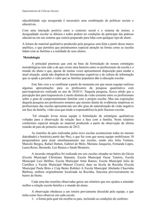 Departamento de Ciências Sociais
educabilidade seja assegurada é necessário uma combinação de políticas sociais e
educativas.
Com uma interação positiva entre o contexto social e o sistema de ensino, a
desigualdade escolar se diluiria e todos podem ter condições de participar das práticas
educativas em um sistema que estaria preparado para lidar com qualquer tipo de aluno.
A leitura do material qualitativo produzido pela pesquisa será feita a partir desse marco
analítico, o que permitiu que prestássemos especial atenção na forma como as escolas
lidam com as famílias e a realidade de seus alunos.
Metodologia
A principal premissa que está na base da formulação de nossas estratégias
metodológicas tem sido a de que existe uma barreira entre os profissionais da escola e o
mundo do aluno e que, apesar de muitas vezes apresentarem disposição para mudar a
atual situação, ainda não dispõem de ferramentas cognitivas e de cultura de informação
que os ajude a perceber o valor que as famílias populares dão à educação escolar.
Este fato veio a se confirmar a partir do momento em que nossa esquipe realizou
algumas apresentações para os professores da pesquisa quantitativa com
pais/responsáveis realizada no ano de 2010/11. Naquela pesquisa, ficava nítido que a
percepção dos pais/responsáveis é muito distinta da visão corrente entre os profissionais
sobre o grau de comprometimento familiar com o projeto escolar. Mas nas exposições
daquela pesquisa aos professores notamos que mesmo diante de evidências empíricas os
profissionais das escolas apresentavam um alto grau de naturalização da visão negativa
em face da família, visão essa que tende a responsabiliza-la pelo fracasso escolar.
Tal situação levou nossa equipe à formulação de estratégias qualitativas
voltadas para a observação da relação face a face com a família. Neste relatório
conferimos especial atenção ao material produzido a partir da observação da última
reunião de pais do primeiro semestre de 2012.
As reuniões de pais realizadas pelas nove escolas aconteceram todas no mesmo
dia(sábado) e horário(a partir das 9hs), o que fez com que nossa equipe mobilizasse 10
pesquisadores para atuar simultaneamente nas escolas, sendo eles Julia Ventura,
Marcelo Burgos, Rafael Dutton, Gabriel de Melo, Mariana Junqueira, Fernanda Lopes,
Laura Rossi, Bernardo, Leo Ramos e Sarah Monteiro.
A incursão etnográfica foi realizada em seis escolas situadas no bairro da Gávea
(Escola Municipal Christiano Hamann, Escola Municipal Oscar Tenório, Escola
Municipal Luiz Delfino, Escola Municipal Artur Ramos, Escola Municipal Julio de
Castilhos e Escola Municipal Manoel Cícero); duas na favela da Rocinha (Escola
Municipal Paula Brito e Ciep Bento Rubião) A Escola Municipal Abelardo Chacrinha
Barbosa, embora originalmente localizada na Rocinha, funciona provisoriamente no
bairro do Horto.
Cada uma das reuniões observadas gerou um relatório que nos ajudou a entender
melhor a relação escola-família e o mundo do aluno.
A observação obedeceu a um roteiro previamente discutido pela equipe, e que
tinha como foco observar em cada escola:
1- a forma pela qual ela recebia os pais, incluindo as condições de conforto;
 