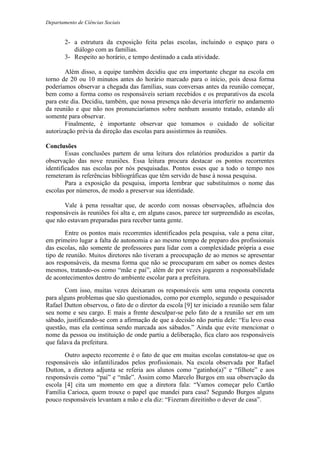 Departamento de Ciências Sociais
2- a estrutura da exposição feita pelas escolas, incluindo o espaço para o
diálogo com as famílias.
3- Respeito ao horário, e tempo destinado a cada atividade.
Além disso, a equipe também decidiu que era importante chegar na escola em
torno de 20 ou 10 minutos antes do horário marcado para o início, pois dessa forma
poderíamos observar a chegada das famílias, suas conversas antes da reunião começar,
bem como a forma como os responsáveis seriam recebidos e os preparativos da escola
para este dia. Decidiu, também, que nossa presença não deveria interferir no andamento
da reunião e que não nos pronunciaríamos sobre nenhum assunto tratado, estando ali
somente para observar.
Finalmente, é importante observar que tomamos o cuidado de solicitar
autorização prévia da direção das escolas para assistirmos às reuniões.
Conclusões
Essas conclusões partem de uma leitura dos relatórios produzidos a partir da
observação das nove reuniões. Essa leitura procura destacar os pontos recorrentes
identificados nas escolas por nós pesquisadas. Pontos esses que a todo o tempo nos
remeteram às referências bibliográficas que têm servido de base à nossa pesquisa.
Para a exposição da pesquisa, importa lembrar que substituímos o nome das
escolas por números, de modo a preservar sua identidade.
Vale à pena ressaltar que, de acordo com nossas observações, afluência dos
responsáveis às reuniões foi alta e, em alguns casos, parece ter surpreendido as escolas,
que não estavam preparadas para receber tanta gente.
Entre os pontos mais recorrentes identificados pela pesquisa, vale a pena citar,
em primeiro lugar a falta de autonomia e ao mesmo tempo de preparo dos profissionais
das escolas, não somente de professores para lidar com a complexidade própria a esse
tipo de reunião. Muitos diretores não tiveram a preocupação de ao menos se apresentar
aos responsáveis, da mesma forma que não se preocuparam em saber os nomes destes
mesmos, tratando-os como “mãe e pai”, além de por vezes jogarem a responsabilidade
de acontecimentos dentro do ambiente escolar para a prefeitura.
Com isso, muitas vezes deixaram os responsáveis sem uma resposta concreta
para alguns problemas que são questionados, como por exemplo, segundo o pesquisador
Rafael Dutton observou, o fato de o diretor da escola [9] ter iniciado a reunião sem falar
seu nome e seu cargo. E mais a frente desculpar-se pelo fato de a reunião ser em um
sábado, justificando-se com a afirmação de que a decisão não partiu dele: “Eu levo essa
questão, mas ela continua sendo marcada aos sábados.” Ainda que evite mencionar o
nome da pessoa ou instituição de onde partiu a deliberação, fica claro aos responsáveis
que falava da prefeitura.
Outro aspecto recorrente é o fato de que em muitas escolas constatou-se que os
responsáveis são infantilizados pelos profissionais. Na escola observada por Rafael
Dutton, a diretora adjunta se referia aos alunos como “gatinho(a)” e “filhote” e aos
responsáveis como “pai” e “mãe”. Assim como Marcelo Burgos em sua observação da
escola [4] cita um momento em que a diretora fala: “Vamos começar pelo Cartão
Família Carioca, quem trouxe o papel que mandei para casa? Segundo Burgos alguns
pouco responsáveis levantam a mão e ela diz: “Fizeram direitinho o dever de casa”.
 