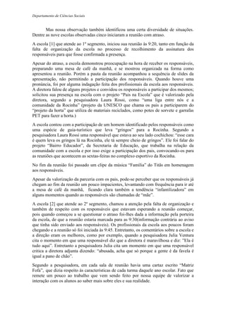 Departamento de Ciências Sociais
Mas nossa observação também identificou uma certa diversidade de situações.
Dentre as nove escolas observadas cinco iniciaram a reunião com atraso.
A escola [1] que atende ao 1º segmento, iniciou sua reunião às 9:20, tanto em função da
falta de organização da escola no processo de recolhimento da assinatura dos
responsáveis para que fosse confirmada a presença.
Apesar do atraso, a escola demonstrou preocupação na hora de receber os responsáveis,
preparando uma mesa de café da manhã, e se mostrou organizada na forma como
apresentou a reunião. Porém a pauta da reunião acompanhou a sequência de slides da
apresentação, não permitindo a participação dos responsáveis. Quando houve uma
pronúncia, foi por alguma indagação feita dos profissionais da escola aos responsáveis.
A diretora falou de alguns projetos e convidou os responsáveis a participar dos mesmos;
solicitou sua presença na escola com o projeto “Pais na Escola” que é valorizado pela
diretora, segundo a pesquisadora Laura Rossi, como “uma liga entre nós e a
comunidade da Rocinha” (projeto da UNESCO que chama os pais a participarem do
“projeto da horta” que utiliza de materiais reciclados, como potes de sorvete e garrafas
PET para fazer a horta.)
A escola contou com a participação de um homem identificado pelos responsáveis como
uma espécie de guia-turístico que leva “gringos” para a Rocinha. Segundo a
pesquisadora Laura Rossi uma responsável que estava ao seu lado cochichou: “esse cara
é quem leva os gringos lá na Rocinha, ele tá sempre cheio de gringos”. Ele foi falar do
projeto “Bairro Educador”, da Secretaria de Educação, que trabalha na relação da
comunidade com a escola e por isso exige a participação dos pais, convocando-os para
as reuniões que acontecem as sextas-feiras no complexo esportivo da Rocinha.
No fim da reunião foi passado um clipe da música “Família” do Titãs em homenagem
aos responsáveis.
Apesar da valorização da parceria com os pais, pode-se perceber que os responsáveis já
chegam ao fim da reunião um pouco impacientes, levantando com frequência para ir até
a mesa de café da manhã, ficando clara também a tendência “infantilizadora” em
alguns momentos quando as responsáveis são chamadas de “mãe”.
A escola [2] que atende ao 2º segmento, chamou a atenção pela falta de organização e
também de respeito com os responsáveis que estavam esperando a reunião começar,
pois quando começou a se questionar o atraso foi-lhes dada a informação pela porteira
da escola, de que a reunião estaria marcada para as 9:30(informação contrária ao aviso
que tinha sido enviado aos responsáveis). Os profissionais da escola aos poucos foram
chegando e a reunião só foi iniciada às 9:45. Entretanto, os comentários sobre a escola e
a direção eram os melhores, como por exemplo, quando a pesquisadora Julia Ventura
cita o momento em que uma responsável diz que a diretora é maravilhosa e diz: ”Ela é
tudo aqui”. Entretanto a pesquisadora Julia cita um momento em que uma responsável
critica a diretora adjunta dizendo: “abusada, acha que só porque a gente é da favela é
igual a pano de chão”.
Segundo a pesquisadora, em cada sala de reunião havia uma cartaz escrito “Matriz
Fofa”, que dizia respeito às características de cada turma daquele ano escolar. Fato que
remete um pouco ao trabalho que vem sendo feito por nossa equipe de valorizar a
interação com os alunos ao saber mais sobre eles e sua realidade.
 