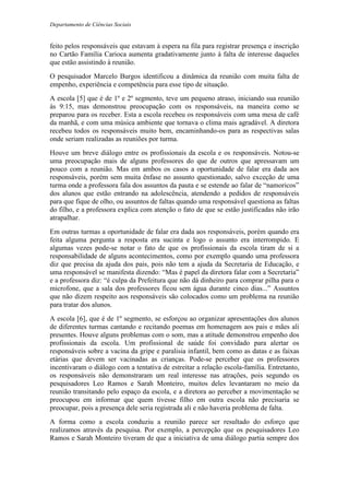 Departamento de Ciências Sociais
feito pelos responsáveis que estavam à espera na fila para registrar presença e inscrição
no Cartão Família Carioca aumenta gradativamente junto à falta de interesse daqueles
que estão assistindo à reunião.
O pesquisador Marcelo Burgos identificou a dinâmica da reunião com muita falta de
empenho, experiência e competência para esse tipo de situação.
A escola [5] que é de 1º e 2º segmento, teve um pequeno atraso, iniciando sua reunião
às 9:15, mas demonstrou preocupação com os responsáveis, na maneira como se
preparou para os receber. Esta a escola recebeu os responsáveis com uma mesa de café
da manhã, e com uma música ambiente que tornava o clima mais agradável. A diretora
recebeu todos os responsáveis muito bem, encaminhando-os para as respectivas salas
onde seriam realizadas as reuniões por turma.
Houve um breve diálogo entre os profissionais da escola e os responsáveis. Notou-se
uma preocupação mais de alguns professores do que de outros que apressavam um
pouco com a reunião. Mas em ambos os casos a oportunidade de falar era dada aos
responsáveis, porém sem muita ênfase no assunto questionado, salvo exceção de uma
turma onde a professora fala dos assuntos da pauta e se estende ao falar de “namoricos”
dos alunos que estão entrando na adolescência, atendendo a pedidos de responsáveis
para que fique de olho, ou assuntos de faltas quando uma responsável questiona as faltas
do filho, e a professora explica com atenção o fato de que se estão justificadas não irão
atrapalhar.
Em outras turmas a oportunidade de falar era dada aos responsáveis, porém quando era
feita alguma pergunta a resposta era sucinta e logo o assunto era interrompido. E
algumas vezes pode-se notar o fato de que os profissionais da escola tiram de si a
responsabilidade de alguns acontecimentos, como por exemplo quando uma professora
diz que precisa da ajuda dos pais, pois não tem a ajuda da Secretaria de Educação, e
uma responsável se manifesta dizendo: “Mas é papel da diretora falar com a Secretaria”
e a professora diz: “é culpa da Prefeitura que não dá dinheiro para comprar pilha para o
microfone, que a sala dos professores ficou sem água durante cinco dias...” Assuntos
que não dizem respeito aos responsáveis são colocados como um problema na reunião
para tratar dos alunos.
A escola [6], que é de 1º segmento, se esforçou ao organizar apresentações dos alunos
de diferentes turmas cantando e recitando poemas em homenagem aos pais e mães ali
presentes. Houve alguns problemas com o som, mas a atitude demonstrou empenho dos
profissionais da escola. Um profissional de saúde foi convidado para alertar os
responsáveis sobre a vacina da gripe e paralisia infantil, bem como as datas e as faixas
etárias que devem ser vacinadas as crianças. Pode-se perceber que os professores
incentivaram o diálogo com a tentativa de estreitar a relação escola-família. Entretanto,
os responsáveis não demonstraram um real interesse nas atrações, pois segundo os
pesquisadores Leo Ramos e Sarah Monteiro, muitos deles levantaram no meio da
reunião transitando pelo espaço da escola, e a diretora ao perceber a movimentação se
preocupou em informar que quem tivesse filho em outra escola não precisaria se
preocupar, pois a presença dele seria registrada ali e não haveria problema de falta.
A forma como a escola conduziu a reunião parece ser resultado do esforço que
realizamos através da pesquisa. Por exemplo, a percepção que os pesquisadores Leo
Ramos e Sarah Monteiro tiveram de que a iniciativa de uma diálogo partia sempre dos
 