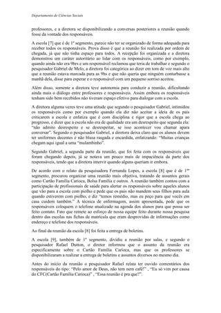 Departamento de Ciências Sociais
professores, e a diretora se disponibilizando a conversas posteriores a reunião quando
fosse da vontade dos responsáveis.
A escola [7] que é de 1º segmento, parece não ter se organizado de forma adequada para
receber todos os responsáveis. Prova disso é que a reunião foi realizada por ordem de
chegada, já que não tinha espaço para todos. A recepção foi organizada e a diretora
demonstrou um caráter autoritário ao lidar com os responsáveis, como por exemplo,
quando ainda não era 9hrs e um responsável reclamou que teria de trabalhar e segundo o
pesquisador Gabriel de Melo, a diretora foi categórica ao dizer em tom de voz mais alto
que a reunião estava marcada para as 9hs e que não queria que ninguém conturbasse a
manhã dela, disse para esperar e o responsável com um pequeno sorriso aceitou.
Além disso, somente a diretora teve autonomia para conduzir a reunião, dificultando
ainda mais o diálogo entre professores e responsáveis. Assim embora os responsáveis
tenham sido bem recebidos não tiveram espaço efetivo para dialogar com a escola.
A diretora alguma vezes teve uma atitude que segundo o pesquisador Gabriel, intimidou
os responsáveis como por exemplo quando ela diz não aceitar a ideia de os pais
criticarem a escola e enfatiza que é com disciplina e rigor que a escola chega ao
progresso, e dizer que a escola não era de qualidade era um desrespeito que segunda ela:
“não admito desrespeito e se desrespeitar, se isso acontecer vou chamar apara
conversar”. Segundo o pesquisador Gabriel, a diretora deixa claro que os alunos devem
ter uniformes decentes e não blusa rasgada e encardida, enfatizando: “Muitas crianças
chegam aqui igual a uma “mulambinho”.
Segundo Gabriel, a segunda parte da reunião, que foi feita com os responsáveis que
foram chegando depois, já se notava um pouco mais de impaciência da parte dos
responsáveis, tendo que a diretora intervir quando alguns queriam ir embora.
De acordo com o relato da pesquisadora Fernanda Lopes, a escola [8] que é de 1ºº
segmento, procurou organizar uma reunião mais objetiva, tratando de assuntos gerais
como Cartão Família Carioca, Bolsa Família e outros. A reunião também contou com a
participação de profissionais de saúde para alertar os responsáveis sobre aqueles alunos
que vão para a escola com piolho e pede que os pais não mandem seus filhos para aula
quando estiverem com piolho, e diz “temos remédio, mas eu peço para que vocês em
casa cuidem também.” A técnica de enfermagem, assim apresentada, pede que os
responsáveis coloquem o telefone atualizado na agenda dos alunos para que possa ser
feito contato. Fato que remete ao esforço de nossa equipe feito durante nossa pesquisa
dentro das escolas nas fichas de matrícula que eram desprovidas de informações como
endereço e telefone dos responsáveis.
Ao final da reunião da escola [8] foi feita a entrega de boletins.
A escola [9], também de 1º segmento, dividiu a reunião por salas, e segundo o
pesquisador Rafael Dutton, o diretor informou que o assunto da reunião era
especificamente sobre o Cartão Família Carioca, mas que os professores se
disponibilizaram a realizar a entrega de boletins e assuntos diversos no mesmo dia.
Antes do início da reunião o pesquisador Rafael relata ter ouvido comentários dos
responsáveis do tipo: “Pelo amor de Deus, não tem nem café!” , “Eu só vim por causa
do CFC(Cartão Família Carioca)” , “Essa reunião é pra que?”.
 