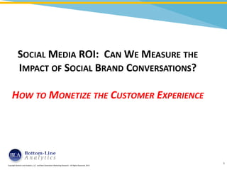 SOCIAL MEDIA ROI: CAN WE MEASURE THE
                   IMPACT OF SOCIAL BRAND CONVERSATIONS?

            HOW TO MONETIZE THE CUSTOMER EXPERIENCE




Copyright Bottom Line Analytics, LLC - All Rights Reserved, 2013   1
 