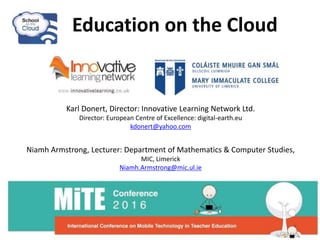 Education on the Cloud
Karl Donert, Director: Innovative Learning Network Ltd.
Director: European Centre of Excellence: digital-earth.eu
kdonert@yahoo.com
Niamh Armstrong, Lecturer: Department of Mathematics & Computer Studies,
MIC, Limerick
Niamh.Armstrong@mic.ul.ie
 