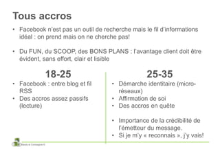 Tous accros
•  Facebook n’est pas un outil de recherche mais le fil d’informations
   idéal : on prend mais on ne cherche pas!

•  Du FUN, du SCOOP, des BONS PLANS : l’avantage client doit être
   évident, sans effort, clair et lisible

                      18-25                        25-35
•  Facebook : entre blog et fil      •  Démarche identitaire (micro-
   RSS                                  réseaux)
•  Des accros assez passifs          •  Affirmation de soi
   (lecture)                         •  Des accros en quête

                                     •  Importance de la crédibilité de
                                        l’émetteur du message.
                                     •  Si je m’y « reconnais », j’y vais!
   Baudy et Compagnie ©
 