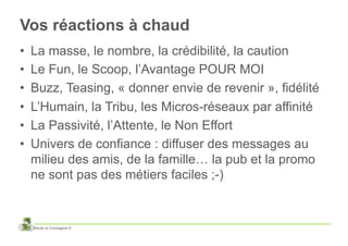 Vos réactions à chaud
•    La masse, le nombre, la crédibilité, la caution
•    Le Fun, le Scoop, l’Avantage POUR MOI
•    Buzz, Teasing, « donner envie de revenir », fidélité
•    L’Humain, la Tribu, les Micros-réseaux par affinité
•    La Passivité, l’Attente, le Non Effort
•    Univers de confiance : diffuser des messages au
     milieu des amis, de la famille… la pub et la promo
     ne sont pas des métiers faciles ;-)


     Baudy et Compagnie ©
 