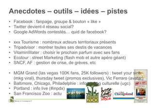 Anecdotes – outils – idées – pistes
•  Facebook : fanpage, groupe & bouton « like »
•  Twitter devient-il réseau social?
•  Google AdWords contestés… quid de facebook?

•    xxx Tourisme : nombreux acteurs territoriaux présents
•    Tripadvisor : montrer toutes ses destis de vacances
•    VitaminWater : choisir le prochain parfum avec ses fans
•    Ecotour : street Marketing (flash mob et autre apéro géant)
•    SNCF, AF : gestion de crise, de grèves, etc

•  MGM Grand (las vegas 100K fans, 25K followers) : tweet your sins
   (mkg viral), thursday tweet (promos exclusives), Vic Ferraro (avatar)
•  Baltimore, Chicago, Philadelphie : infos / prog culturelle (ugc)
•  Portland : info live (#inpdx)
•  San Francisco Zoo : actu
     Baudy et Compagnie ©
 