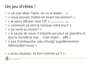 Un jeu d’rôles !
•  « j’ai une idée! Tiens, on va la tester… »
•  « vous pouvez mettre en avant ma promo? »
•  « je peux diffuser mon CP »(communiqué de presse – NDLR)


•  « comment ça sert la marque votre truc? »
•  « ça vend au moins? »
•  « à cause de vous, n’importe qui peut se plaindre et
   tout le monde le voit… c’est malin… pfff! »
•  « pas d’embauche, pas d’budg’ supplémentaire.
   Débrouillez-vous! »

•  « et au Québec, ils font comme ça ? »
     Baudy et Compagnie ©
 