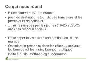 Ce qui nous réunit
•  Etude pilotée par Atout France…
•  pour les destinations touristiques françaises et les
   promoteurs de celles-ci...
•  … sur les usages par les jeunes (18-25 et 25-35
   ans) des réseaux sociaux

•  Développer la visibilité d’une destination, d’une
   marque
•  Optimiser la présence dans les réseaux sociaux :
   les bonnes (et les moins bonnes) pratiques
•  Boîte à outils, méthodologie, démarche
  Baudy et Compagnie ©
 