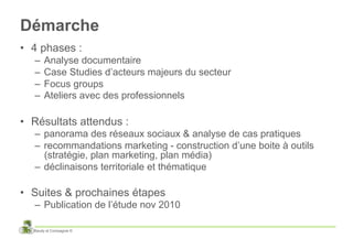 Démarche
•  4 phases :
   –  Analyse documentaire
   –  Case Studies d’acteurs majeurs du secteur
   –  Focus groups
   –  Ateliers avec des professionnels

•  Résultats attendus :
   –  panorama des réseaux sociaux & analyse de cas pratiques
   –  recommandations marketing - construction d’une boite à outils
      (stratégie, plan marketing, plan média)
   –  déclinaisons territoriale et thématique

•  Suites & prochaines étapes
   –  Publication de l’étude nov 2010

  Baudy et Compagnie ©
 