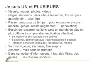 Je suis UN et PLUSIEURS
•  Visuels, images, photos, vidéos
•  Gagner du temps : aller vite, à l’essentiel, trouver puis
   approfondir… peut-être
•  Passer beaucoup de temps… pour en gagner encore :
   mobilité, géoloc, réalité augmentée, … (innovation)
•  Besoin de resserrer les liens dans un monde de plus en
   plus difficile à comprendre (implication affective)
  •  Se montrer à des contacts déjà connus
  •  S’exprimer, donner son avis (reconnaissance & écoute)
  •  Partager, échanger, réseauter, rencontrer du monde
•  Se divertir, jouer, s’amuser, être surpris
•  Acheter… mais sans se tromper
•  Dans cet océan d’informations, il faut des filtres, des
   guides, … les réseaux sociaux?
  Baudy et Compagnie ©
 
