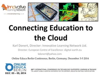 Connecting Education to 
the Cloud 
Karl Donert, Director: Innovative Learning Network Ltd. 
Director: European Centre of Excellence: digital-earth.eu 
kdonert@yahoo.com 
Online Educa Berlin Conference, Berlin, Germany, December 3-5 2014 
 