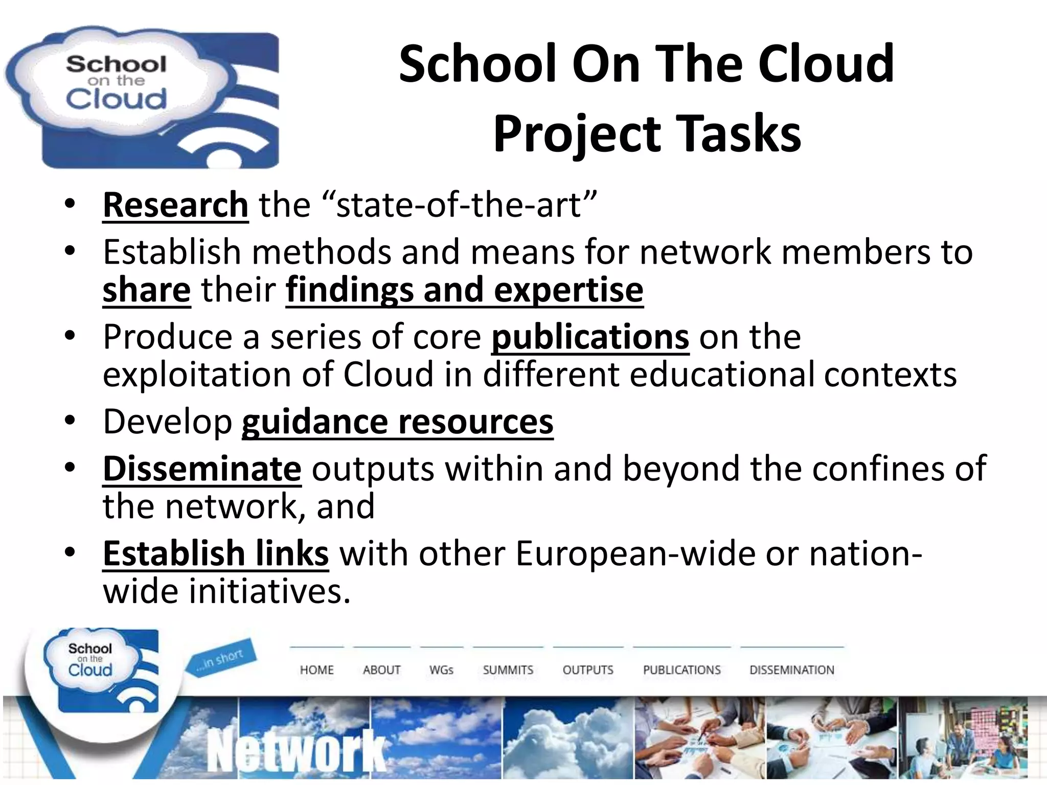 School On The Cloud
Project Tasks
• Research the “state-of-the-art”
• Establish methods and means for network members to
share their findings and expertise
• Produce a series of core publications on the
exploitation of Cloud in different educational contexts
• Develop guidance resources
• Disseminate outputs within and beyond the confines of
the network, and
• Establish links with other European-wide or nation-
wide initiatives.
 