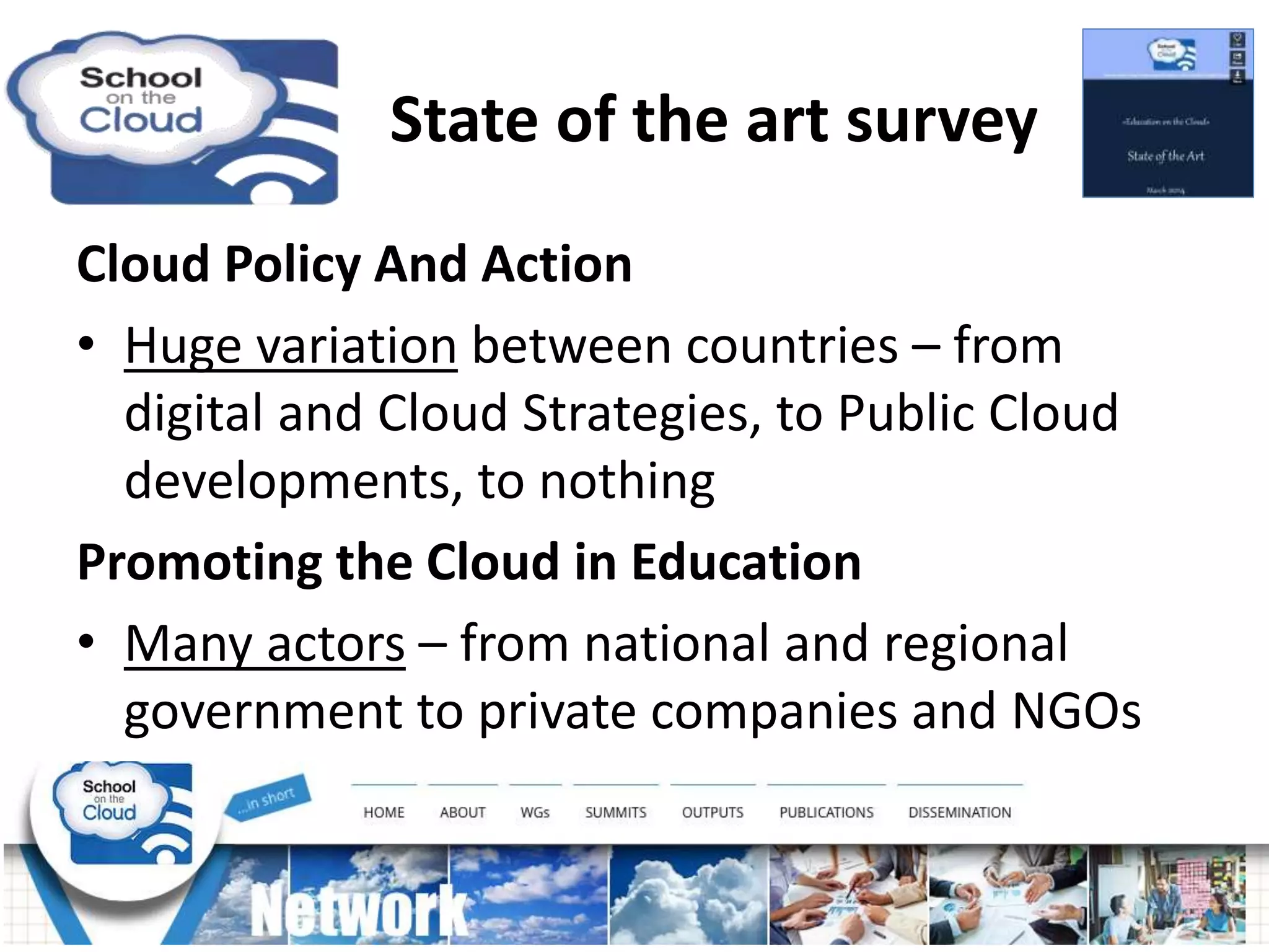 State of the art survey
Cloud Policy And Action
• Huge variation between countries – from
digital and Cloud Strategies, to Public Cloud
developments, to nothing
Promoting the Cloud in Education
• Many actors – from national and regional
government to private companies and NGOs
 
