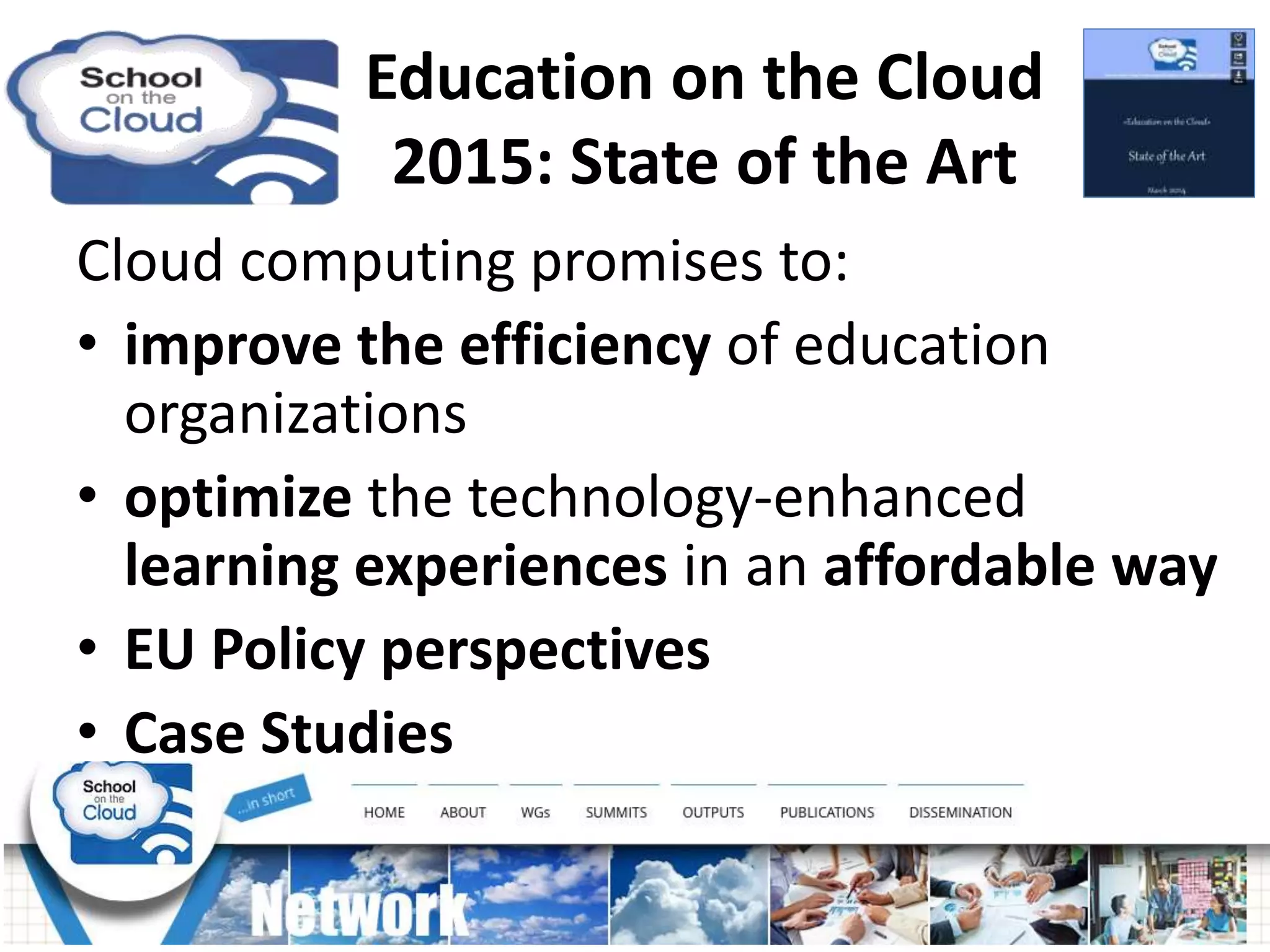 Cloud computing promises to:
• improve the efficiency of education
organizations
• optimize the technology-enhanced
learning experiences in an affordable way
• EU Policy perspectives
• Case Studies
Education on the Cloud
2015: State of the Art
 