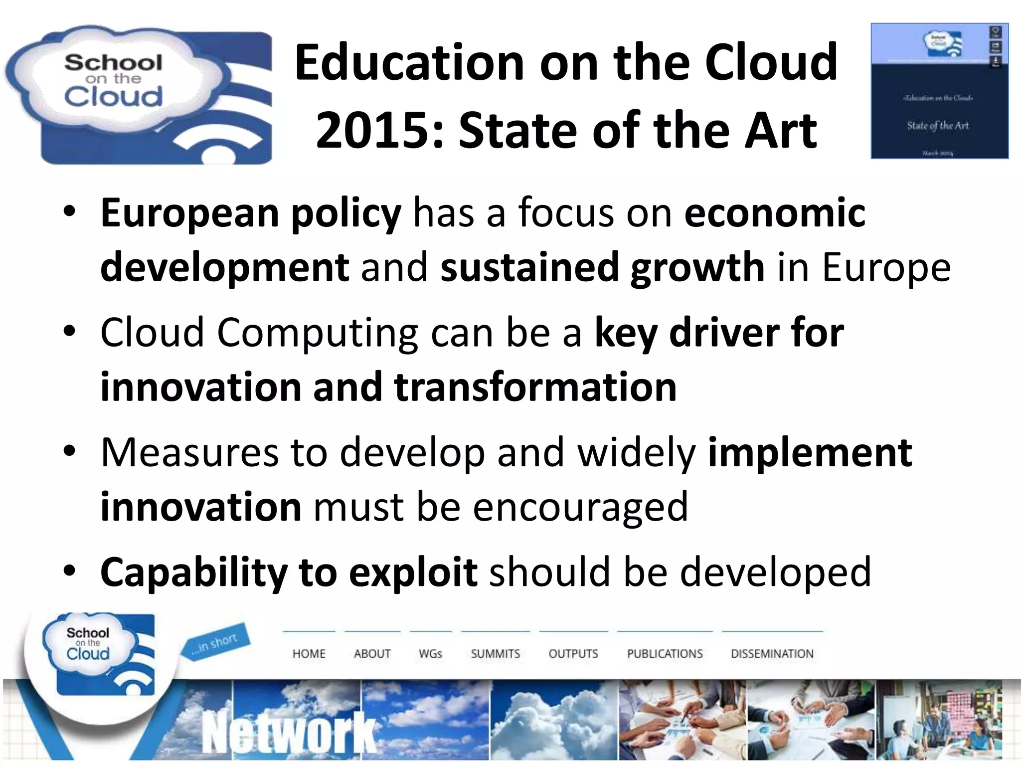 Education on the Cloud
2015: State of the Art
• European policy has a focus on economic
development and sustained growth in Europe
• Cloud Computing can be a key driver for
innovation and transformation
• Measures to develop and widely implement
innovation must be encouraged
• Capability to exploit should be developed
 